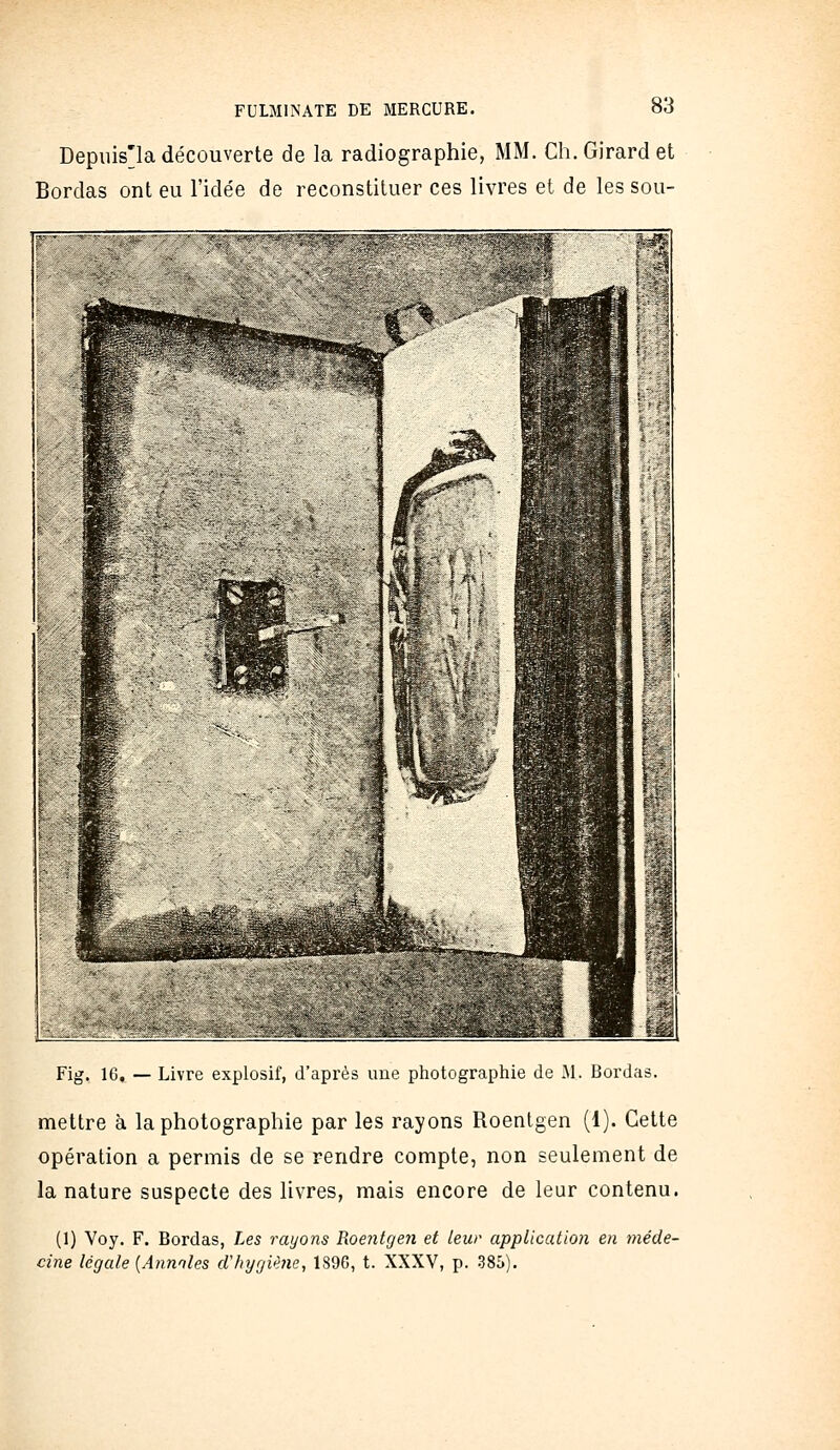 Depuis'la découverte de la radiographie, MM. Ch. Girard et Bordas ont eu l'idée de reconstituer ces livres et de les sou- Fig. 16. — Livre explosif, d'après ime pliotograpliie de M. Bordas. mettre à la photographie par les rayons Roentgen (1). Cette opération a permis de se rendre compte, non seulement de la nature suspecte des livres, mais encore de leur contenu. (1) Voy. F. Bordas, Les rayons RoentgeJi et leur application en méde- cine légale [Annnles clhygiUne, 1896, t. XXXV, p. 385).