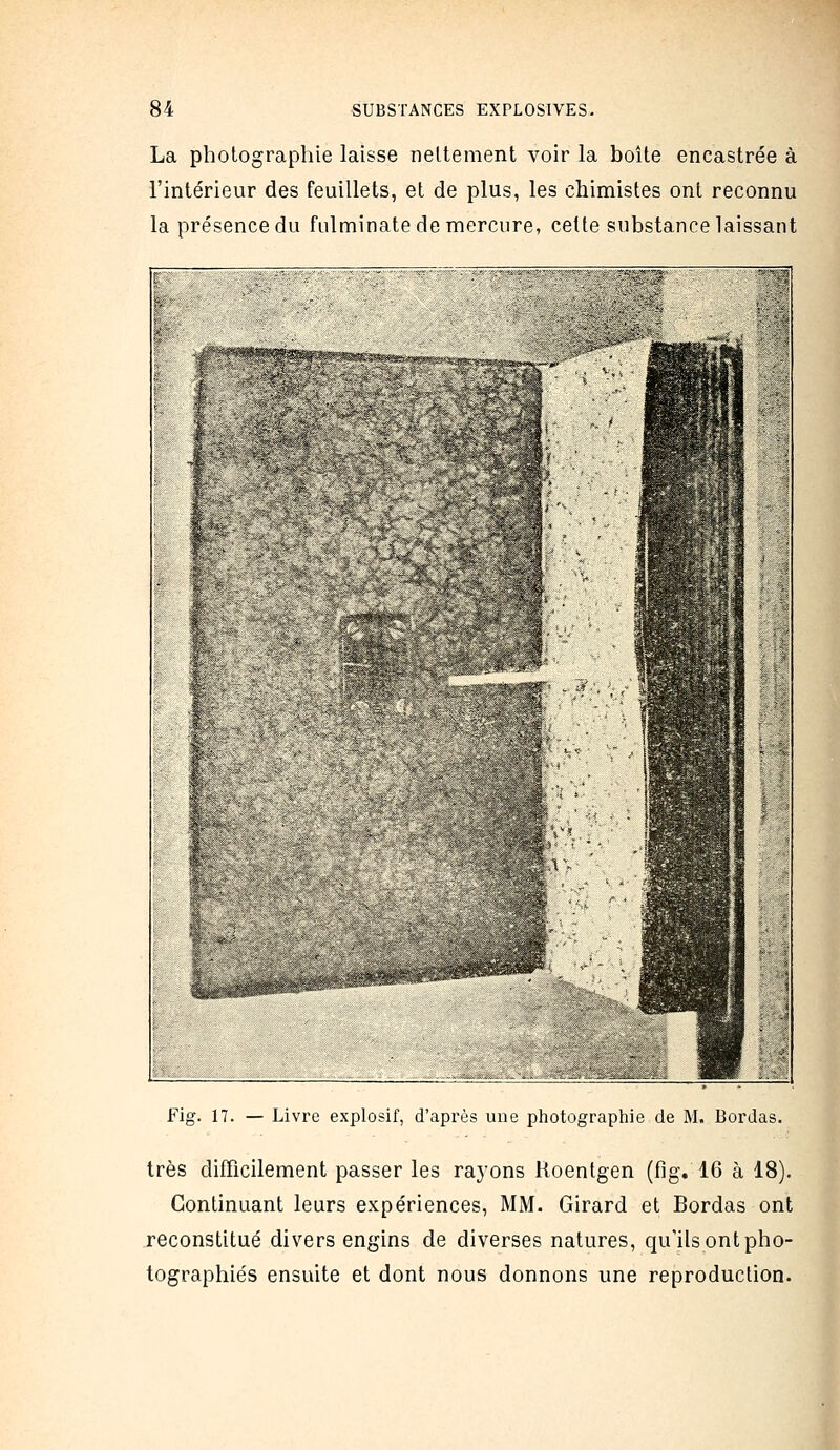 La photographie laisse nettement voir la boîte encastrée à l'intérieur des feuillets, et de plus, les chimistes ont reconnu la présence du fulminate de mercure, cette substance laissant  1 - ^•X^^^^W.v »g^ ; Fig. 17. — Livre explosif, d'après une photographie de M. Bordas. très difficilement passer les rayons Roentgen (fig. 16 à 18). Continuant leurs expériences, MM. Girard et Bordas ont reconstitué divers engins de diverses natures, qu'ils ont pho- tographiés ensuite et dont nous donnons une reproduction.