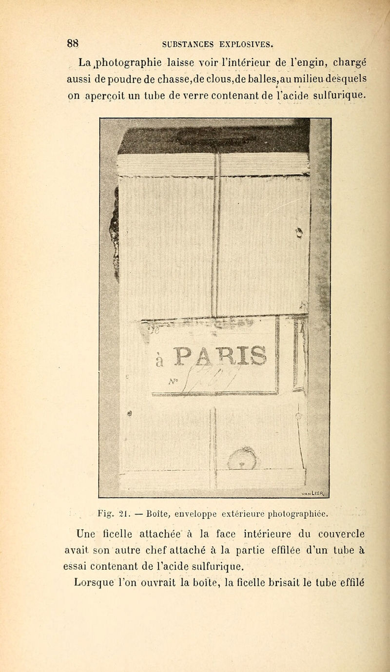 La .photographie laisse voir l'intérieur de l'engin, chargé aussi de poudre de chasse,de clous,de balles,au miHeu desquels on aperçoit un tube de verre contenant de l'acide sulfurique. Fig. 21. — Boîte, enveloppe extérieure photographiée. Une ficelle attachée à la face intérieure du couvercle avait son autre chef attaché à la partie effilée d'un tube à essai contenant de l'acide sulfurique. Lorsque l'on ouvrait la boîte, la ficelle brisait le tube effilé