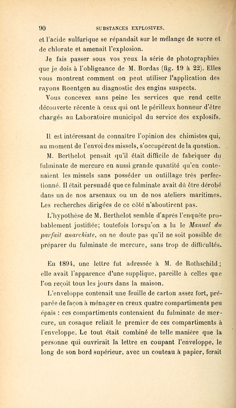 et l'acide sulfurique se répandait sur le mélange de sucre et de chlorate et amenait l'explosion. Je fais passer sous vos yeux la série de photographies que je dois à Tobhgeance de M. Bordas (ûg. 19 à 22). Elles vous montrent comment on peut utiliser l'application des rayons Roentgen au diagnostic des engins suspects. Vous concevez sans peine les services que rend celte découverte récente à ceux qui ont le périlleux honneur d'être chargés au Laboratoire municipal du service des explosifs. Il est intéressant de connaître l'opinion des chimistes qui, au moment de l'envoi des missels, s'occupèrent de la question. M. Berthelot pensait qu'il était difficile de fabriquer du fulminate de mercure en aussi grande quantité qu'en conte- naient les missels sans posséder un outillage très perfec- tionné. Il était persuadé que ce fulminate avait dû être dérobé dans un de nos arsenaux ou un de nos ateliers maritimes. Les recherches dirigées de ce côté n'aboutirent pas. L'hypothèse de M. Berthelot semble d'après l'enquête pro- bablement justifiée; toutefois lorsqu'on a lu le Manuel du parfait anarchiste, on ne doute pas qu'il ne soit possible de préparer du fulminate de mercure, sans trop de difficultés. En 1894, une lettre fut adressée à M. de Rothschild ; elle avait l'apparence d'une supplique, pareille à celles que l'on reçoit tous les jours dans la maison. L'enveloppe contenait une feuille de carton assez fort, pré- parée de façon à ménager en creux quatre compartiments peu épais : ces compartiments contenaient du fulminate de mer- cure, un cosaque reliait le premier de ces compartiments à l'enveloppe. Le tout était combiné de telle manière que la personne qui ouvrirait la lettre en coupant l'enveloppe, le long de son bord supérieur, avec un couteau à papier, ferait