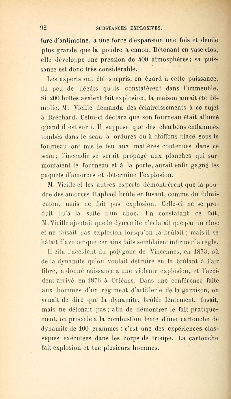 fure d'antimoine, a une force d'expansion une fois et demie plus grande que la poudre à canon. Détonant en vase clos, elle développe une pression de 400 atmosphères; sa puis- sance est donc très considérable. Les experts ont été surpris, en égard à cette puissance, du peu de dégâts qu'ils constatèrent dans l'immeuble. Si 200 boites avaient fait explosion, la maison aurait été dé- molie. M. Vieille demanda des éclaircissements à ce sujet à Bréchard. Celui-ci déclara que son fourneau était allumé quand il est sorti. Il suppose que des charbons enflammés tombés dans le seau à ordures ou à chiffons placé sous le fourneau ont mis le feu aux matières contenues dans ce seau ; l'incendie se serait propagé aux planches qui sur- montaient le fourneau et à la porte, aurait enfin gagné les paquets d'amorces et déterminé l'explosion. M. Vieille et les autres experts démontrèrent que la pou- dre des amorces Raphaël brûle en fusant, comme du fulmi- coton, mais ne fait pas explosion. Celle-ci ne se pro- duit qu'à la suite d'un choc. En constatant ce fait, M. Vieille ajoutait que la dynamite n'éclatait que par un choc et ne faisait pas explosion lorsqu'on la brûlait ; mais il se hâtait d'avouer que certains faits semblaient infirmer la règle. Il cita l'accident du polygone de A^incennes, en 1873, où de la dynamite qu'on voulait détruire en la brûlant à l'air libre, a donné naissance à une violente explosion, et l'acci- dent arrivé en 1876 à Orléans. Dans une conférence faite aux hommes d'un régiment d'artillerie de la garnison, on venait de dire que la dynamite, brûlée lentement, fusait, mais ne détonait pas ; afin de démontrer le fait pratique- ment, on procède à la combustion lenie d'une cartouche de dynamite de 100 grammes : c'est une des expériences clas- siques exécutées dans les corps de troupe. La cartouche fait explosion et tue plusieurs hommes.