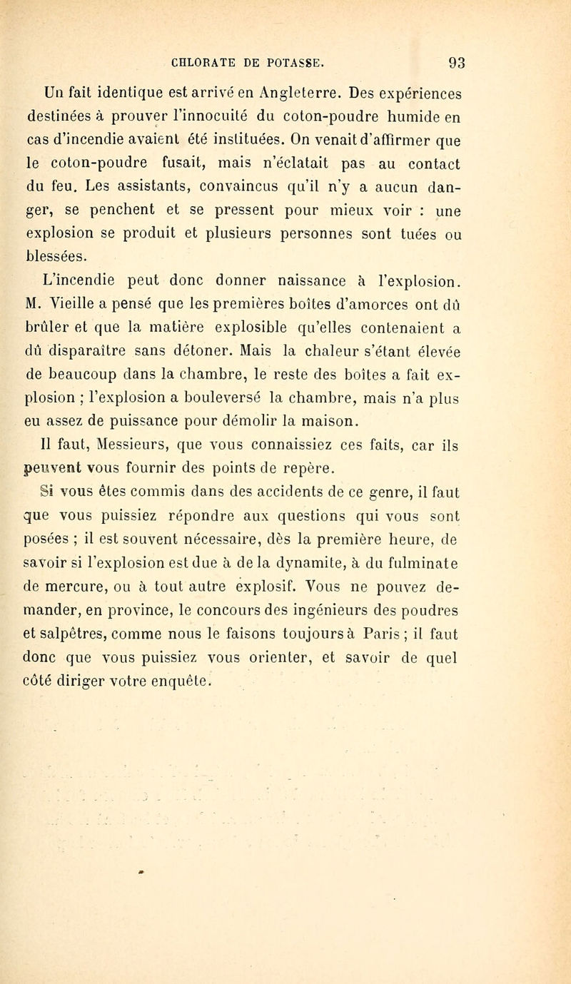 Un fait identique est arrivé en Angleterre. Des expériences destinées à prouver l'innocuité du coton-poudre humide en cas d'incendie avaient été instituées. On venait d'affirmer que le coton-poudre fusait, mais n'éclatait pas au contact du feu. Les assistants, convaincus qu'il n'y a aucun dan- ger, se penchent et se pressent pour mieux voir : une explosion se produit et plusieurs personnes sont tuées ou blessées. L'incendie peut donc donner naissance à l'explosion. M. Vieille a pensé que les premières boîtes d'amorces ont dû brûler et que la matière explosible qu'elles contenaient a dû disparaître sans détoner. Mais la chaleur s'étant élevée de beaucoup dans la chambre, le reste des boites a fait ex- plosion ; l'explosion a bouleversé la chambre, mais n'a plus eu assez de puissance pour démolir la maison. Il faut. Messieurs, que vous connaissiez ces faits, car ils peuvent vous fournir des points de repère. Si vous êtes commis dans des accidents de ce genre, il faut que vous puissiez répondre aux questions qui vous sont posées ; il est souvent nécessaire, dès la première heure, de savoir si l'explosion est due à de la dynamite, k du fulminate de mercure, ou à tout autre explosif. Vous ne pouvez de- mander, en province, le concours des ingénieurs des poudres et salpêtres, comme nous le faisons toujours à Paris; il faut donc que vous puissiez vous orienter, et savoir de quel côté diriger votre enquête.