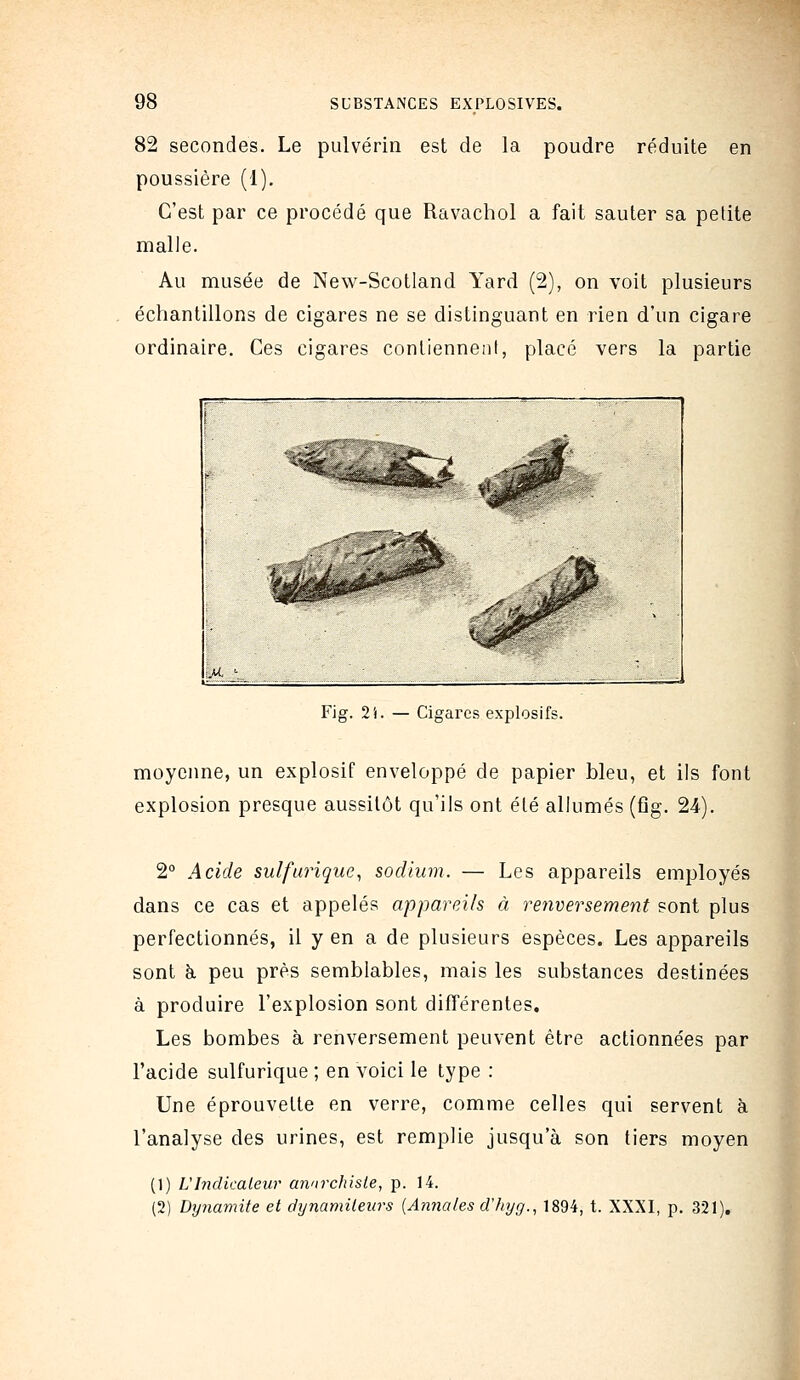 82 secondes. Le pulvérin est de la poudre réduite en poussière (1). C'est par ce procédé que Ravachol a fait sauter sa petite malle. Au musée de New-Scotland Yard (2), on voit plusieurs échantillons de cigares ne se distinguant en rien d'un cigare ordinaire. Ces cigares contiennent, placé vers la partie Fig. 2i. — Cigares explosifs. moyenne, un explosif enveloppé de papier bleu, et ils font explosion presque aussitôt qu'ils ont été allumés (fig. 24). 2° Acide sulfurique^ sodium. — Les appareils employés dans ce cas et appelés appareils à renversement sont plus perfectionnés, il y en a de plusieurs espèces. Les appareils sont à. peu près semblables, mais les substances destinées à produire l'explosion sont différentes. Les bombes à renversement peuvent être actionnées par l'acide sulfurique ; en voici le type : Une éprouvette en verre, comme celles qui servent à l'analyse des urines, est remplie jusqu'à son tiers moyen (1) L'Indicateur anarchiste, p. 14. (2) Dynamite et dynamiteurs {Amiales d'hyg., 1894, t. XXXI, p. 321),