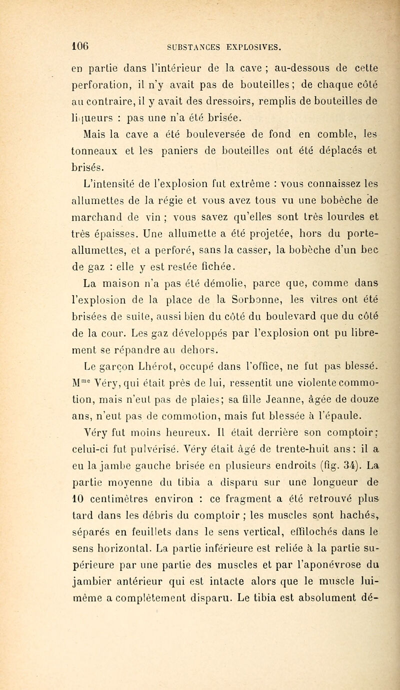 en partie dans l'intérieur de la cave ; au-dessous de cette perforation, il n'y avait pas de bouteilles; de chaque côté au contraire, il y avait des dressoirs, remplis de bouteilles de liqueurs : pas une n'a été brisée. Mais la cave a été bouleversée de fond en comble, les tonneaux et les paniers de bouteilles ont été déplacés et brisés. L'intensité de l'explosion fut extrême : vous connaissez les allumettes de la régie et vous avez tous vu une bobèche de marchand de vin ; vous savez qu'elles sont très lourdes et très épaisses. Une allumette a été projetée, hors du porte- allumettes, et a perforé, sans la casser, la bobèche d'un bec de gaz : elle y est restée fichée. La maison n'a pas été démolie, parce que, comme dans l'explosion de la place de la Sorbonne, les vitres ont été brisées de suite, aussi bien du côté du boulevard que du côté de la cour. Les gaz développés par l'explosion ont pu libre- ment se répandre au dehors. Le garçon Lhérot, occupé dans l'office, ne fut pas blessé. ]\jme Véry,qui était près de lui, ressentit une violente commo- tion, mais n'eut pas de plaies; sa ûlle Jeanne, âgée de douze ans, n'eut pas de commotion, mais fut blessée à l'épaule. Yéry fut moins heureux. Il était derrière son comptoir: celui-ci fut pulvérisé. Véry était âgé de trente-huit ans; il a eu la jambe gauche brisée en plusieurs endroits (fig. 34). La partie moyenne du tibia a disparu sur une longueur de 10 centimètres environ : ce fragment a été retrouvé plus tard dans les débris du comptoir ; les muscles sont hachés^ séparés en feuillets dans le sens vertical, effilochés dans le sens horizontal. La partie inférieure est reliée à la partie su- périeure par une partie des muscles et par l'aponévrose du jambier antérieur qui est intacte alors que le muscle lui- même a complètement disparu. Le tibia est absolument dé-