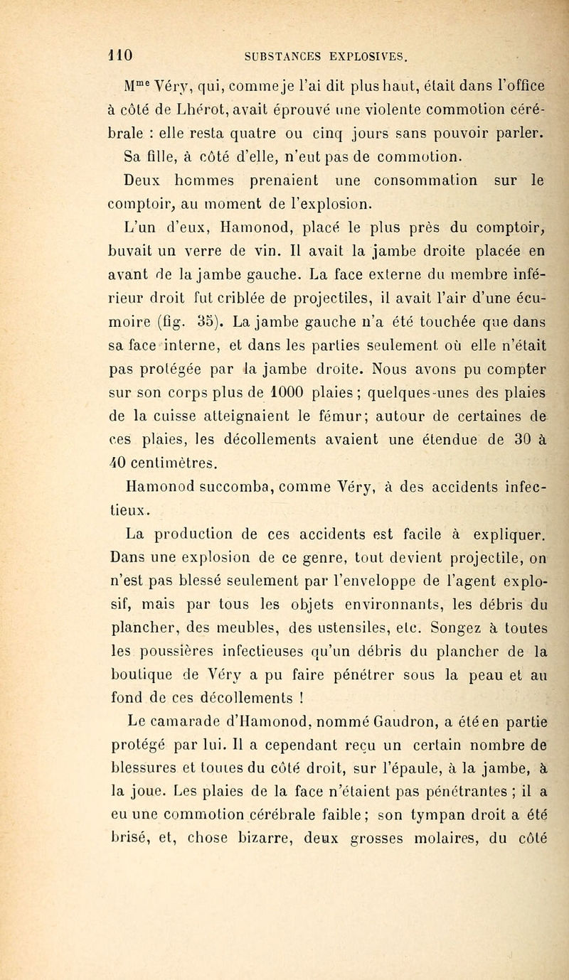 jyjme Yéry, qui, comme je l'ai dit plus haut, était dans l'office à côté de Lhérot, avait éprouvé une violente commotion céré- brale : elle resta quatre ou cinq jours sans pouvoir parler. Sa fllle, à côté d'elle, n'eut pas de commotion. Deux hommes prenaient une consommation sur le comptoir, au moment de l'explosion. L'un d'eux, Hamonod, placé le plus près du comptoir, buvait un verre de vin. Il avait la jambe droite placée en avant de la jambe gauche. La face externe du membre infé- rieur droit fut criblée de projectiles, il avait l'air d'une écu- moire (flg. 35). La jambe gauche n'a été touchée que dans sa face interne, et dans les parties seulement où elle n'était pas protégée par la jambe droite. Nous avons pu compter sur son corps plus de 1000 plaies ; quelques-unes des plaies de la cuisse atteignaient le fémur; autour de certaines de ces plaies, les décollements avaient une étendue de 30 à 40 centimètres. Hamonod succomba, comme Véry, à des accidents infec- tieux. La production de ces accidents est facile à expliquer. Dans une explosion de ce genre, tout devient projectile, on n'est pas blessé seulement par l'enveloppe de l'agent explo- sif, mais par tous les objets environnants, les débris du plancher, des meubles, des ustensiles, etc. Songez à toutes les poussières infectieuses qu'un débris du plancher de la boutique de Véry a pu faire pénétrer sous la peau et au fond de ces décollements ! Le camarade d'Hamonod, nommé Gaudron, a été en partie protégé par lui. Il a cependant reçu un certain nombre de blessures et touies du côté droit, sur l'épaule, à la jambe, èi la joue. Les plaies de la face n'étaient pas pénétrantes ; il a eu une commotion cérébrale faible; son tympan droit a été brisé, et, chose bizarre, demx grosses molaires, du côté