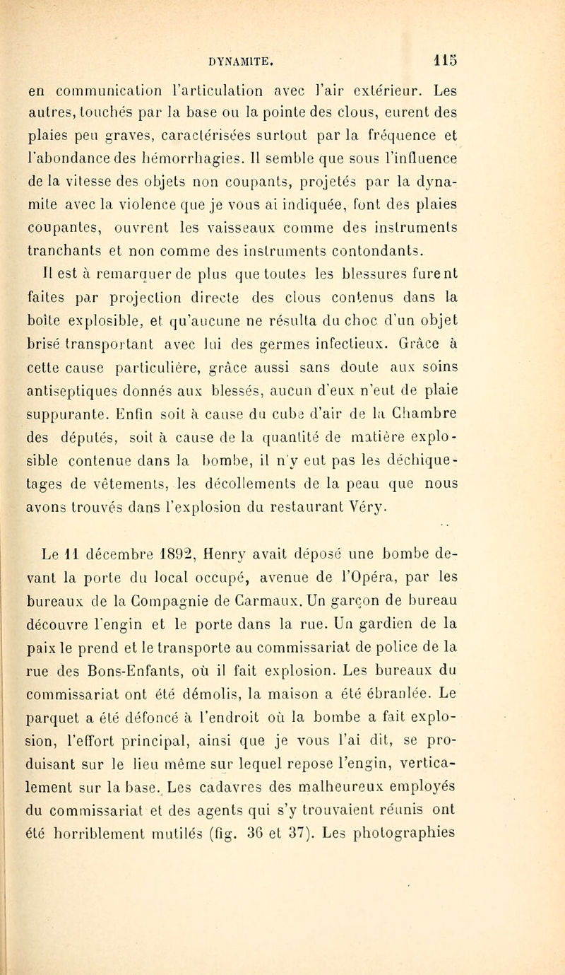 en communication l'articulation avec l'air exte'rieur. Les autres, touchés par la base ou la pointe des clous, eurent des plaies peu graves, caractérisées surtout par la fréquence et l'abondance des hémorrhagies. 11 semble que sous l'influence de la vitesse des objets non coupants, projetés par la dyna- mite avec la violence que je vous ai indiquée, font des plaies coupantes, ouvrent les vaisseaux comme des instruments tranchants et non comme des instruments contondants. Il est à remarquer de plus que toutes les blessures furent faites par projection directe des clous contenus dans la boîte explosible, et qu'aucune ne résulta du choc d'un objet brisé transportant avec lui des germes infectieux. Grâce à cette cause particulière, grâce aussi sans doute aux soins antiseptiques donnés aux blessés, aucun d'eux n'eut de plaie suppurante. Enfin soit à cause du cuba d'air de la Chambre des députés, soit à cause de la quantité de matière explo- sible contenue dans la bombe, il n'y eut pas les déchique- tages de vêtements, les décollements de la peau que nous avons trouvés dans l'explosion du restaurant Véry. Le 11 décembre 1892, Henry avait déposé une bombe de- vant la porte du local occupé, avenue de l'Opéra, par les bureaux de la Compagnie de Carmaux. Un garçon de bureau découvre l'engin et le porte dans la rue. Un gardien de la paix le prend et le transporte au commissariat de police de la rue des Bons-Enfants, où il fait explosion. Les bureaux du commissariat ont été démolis, la maison a été ébranlée. Le parquet a été défoncé à l'endroit où la bombe a fait explo- sion, l'effort principal, ainsi que je vous l'ai dit, se pro- duisant sur le lieu même sur lequel repose l'engin, vertica- lement sur la base. Les cadavres des malheureux employés du commissariat et des agents qui s'y trouvaient réunis ont été horriblement mutilés (fig. 36 et 37). Les photographies