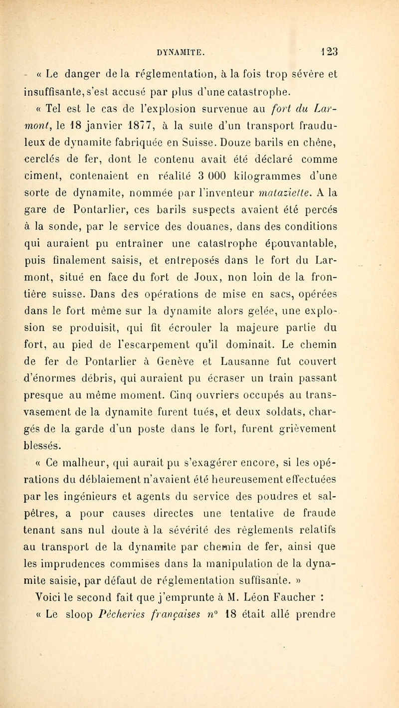 - « Le danger delà réglementation, à la fois trop sévère et insuffisante, s'est accusé par plus d'une catastrophe. « Tel est le cas de l'explosion survenue au fort du Lar- monf, le 18 janvier 1877, à la suite d'un transport fraudu- leux de dynamite fabriquée en Suisse. Douze barils en chêne, cerclés de fer, dont le contenu avait été déclaré comme ciment, contenaient en réalité 3 000 kilogrammes d'une sorte de dynamite, nommée par l'inventeur mataziette. A la gare de Pontarlier, ces barils suspects avaient été percés à la sonde, par le service des douanes, dans des conditions qui auraient pu entraîner une catastrophe épouvantable, puis finalement saisis, et entreposés dans le fort du Lar- mont, situé en face du fort de Joux, non loin de la fron- tière suisse. Dans des opérations de mise en sacs, opérées dans le fort même sur la dynamite alors gelée, une explo- sion se produisit, qui fit écrouler la majeure partie du fort, au pied de l'escarpement qu'il dominait. Le chemin de fer de Pontarlier à Genève et Lausanne fut couvert d'énormes débris, qui auraient pu écraser un train passant presque au même moment. Cinq ouvriers occupés au trans- vasement de la dynamite furent tués, et deux soldats, char- gés de la garde d'un poste dans le fort, furent grièvement blessés. « Ce malheur, qui aurait pu s'exagérer encore, si les opé- rations du déblaiement n'avaient été heureusement effectuées par les ingénieurs et agents du service des poudres et sal- pêtres, a pour causes directes une tentative de fraude tenant sans nul doute à la sévérité des règlements relatifs au transport de la dynamite par chemin de fer, ainsi que les imprudences commises dans la manipulation de la dyna- mite saisie, par défaut de réglementation suffisante. » Voici le second fait que j'emprunte à M. Léon Faucher : « Le sloop Pêcheries françaises w° 18 était allé prendre