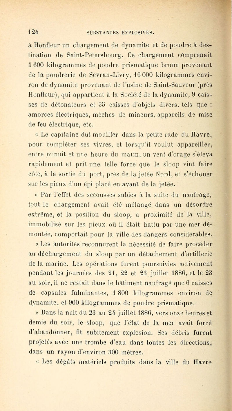 à Honfleur un chargement de dynamite et de poudre à des- tination de Saint-Pétersbourg. Ce chargement comprenaitij 1 600 kilogrammes de poudre prismatique brune provenant de la poudrerie de Sevran-Livry, 16 000 kilogrammes envi- ron de dynamite provenant de l'usine de Saint-Sauveur (près Honfleur), qui appartient à la Société de la dynamite, 9 cais- ses de détonateurs et 35 caisses d'objets divers, tels que : amorces électriques, mèches de mineurs, appareils ds mise de feu électrique, etc. « Le capitaine dut mouiller dans la petite rade du Havre, pour compléter ses vivres, et lorsqu'il voulut appareiller, entre minuit et une heure du malin, un vent d'orage s'éleva rapidement et prit une telle force que le sloop vint faire côte, à la sortie du port, près de la jetée Nord, et s'échouer sur les pieux d'un épi placé en avant de la jetée. « Par l'effet des secousses subies à la suite du naufrage, tout le chargement avait été mélangé dans un désordre extrême, et la position du sloop, à proximité de la ville, immobilisé sur les pieux où il était battu par une mer dé- montée, comportait pour la ville des dangers considérables. « Les autorités reconnurent la nécessité de faire procéder au déchargement du sloop par un détachement d'artillerie de la marine. Les opérations furent poursuivies activement pendant les journées des 21, 22 et 23 juillet 1886, et le 23 au soir, il ne restait dans le bâtiment naufragé que 6 caisses de capsules fulminantes, 1 800 kilogrammes environ de dynamite, et 900 kilogrammes de poudre prismatique. « Dans la nuit du 23 au 24 juillet 1886, vers onze heures et demie du soir, le sloop, que l'état de la mer avait forcé d'abandonner, fît subitement explosion. Ses débris furent projetés avec une trombe d'eau dans toutes les directions, dans un rayon d'environ 300 mètres. « Les dégâts matériels produits dans la ville du Havre