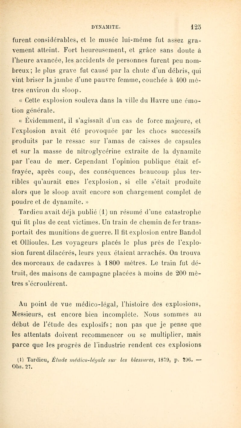 furent considérables, et le musée lui-même fut assez gra- vement atteint. Fort heureusement, et grâce sans doute à l'heure avancée, les accidents de personnes furent peu nom- breux; le plus grave fut causé par la chute d'un débris, qui vint briser la jambe d'une pauvre femme, couchée à 400 mè- tres environ du sloop. « Cette explosion souleva dans la ville du Havre une émo- tion générale. « Evidemment, il s'agissait d'un cas de force majeure, et l'explosion avait été provoquée par les chocs successifs produits par le ressac sur l'amas de caisses de capsules et sur la masse de nitroglycérine extraite de la dynamite par l'eau de mer. Cependant l'opinion publique était ef- frayée, après coup, des conséquences beaucoup plus ter- ribles qu'aurait eues l'explosion, si elle s'était produite alors que le sloop avait encore son chargement complet de poudre et de dynamite, » Tardieu avait déjà publié (1) un résumé d'une catastrophe qui fit plus de cent victimes. Un train de chemin de fer trans- portait des munitions de guerre. 11 fît explosion entre Bandol et Ollioules. Les voyageurs placés le plus près de l'explo- sion furent dilacérés, leurs yeux étaient arrachés. On trouva des morceaux de cadavres à 1800 mètres. Le train fut dé- truit, des maisons de campagne placées à moins de 200 mè- tres s'écroulèrent. Au point de vue médico-légal, l'histoire des explosions, Messieurs, est encore bien incomplète. Nous sommes au début de l'étude des explosifs; non pas que je pense que les attentats doivent recommencer ou se multiplier, mais parce que les progrès de l'industrie rendent ces explosions (1) Tardieu, Élude médico-légale sur les blessures, 189, p. 596. — Obs. 27.