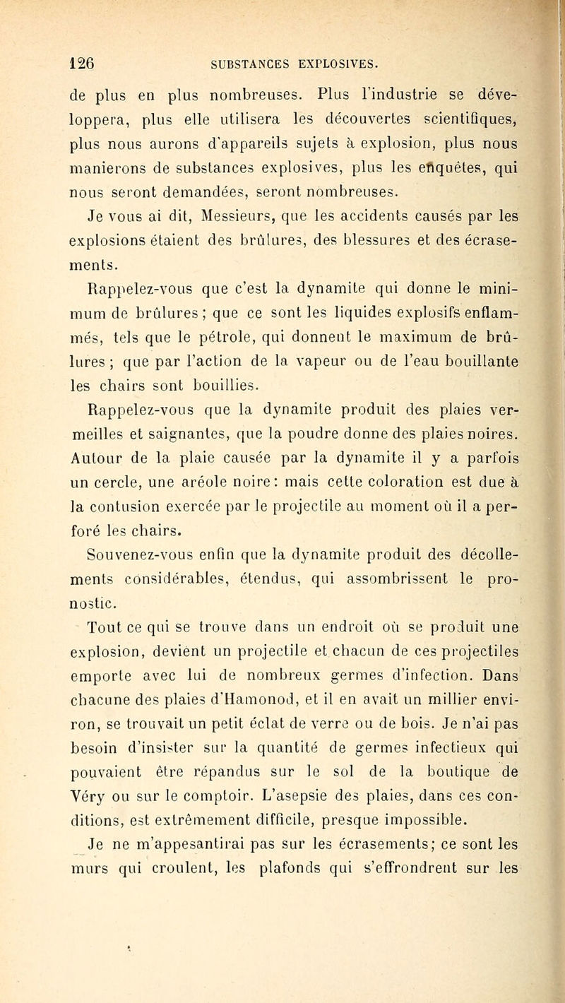 de plus en plus nombreuses. Plus l'industrie se déve- loppera, plus elle utilisera les découvertes scientiûques, plus nous aurons d'appareils sujets à explosion, plus nous manierons de substances explosives, plus les eflquétes, qui nous seront demandées, seront nombreuses. Je vous ai dit, Messieurs, que les accidents causés par les explosions étaient des brûlures, des blessures et des écrase- ments. Rappelez-vous que c'est la dynamite qui donne le mini- mum de brûlures; que ce sont les liquides explosifs enflam- més, tels que le pétrole, qui donnent le maximum de brû- lures ; que par l'action de la vapeur ou de l'eau bouillante les chairs sont bouillies. Rappelez-vous que la dynamite produit des plaies ver- meilles et saignantes, que la poudre donne des plaies noires. Autour de la plaie causée par la dynamite il y a parfois un cercle, une aréole noire: mais cette coloration est due à la contusion exercée par le projectile au moment où il a per- foré les chairs. Souvenez-vous enfin que la dynamite produit des décolle- ments considérables, étendus, qui assombrissent le pro- nostic. Tout ce qui se trouve dans un endroit où se produit une explosion, devient un projectile et chacun de ces projectiles emporte avec lui de nombreux germes d'infection. Dans chacune des plaies d'Hamonod, et il en avait un millier envi- ron, se trouvait un petit éclat de verre ou de bois. Je n'ai pas besoin d'insister sur la quantité de germes infectieux qui pouvaient être répandus sur le sol de la boutique de Véry ou sur le comptoir. L'asepsie des plaies, dans ces con- ditions, est extrêmement difficile, presque impossible. Je ne m'appesantirai pas sur les écrasements; ce sont les murs qui croulent, les plafonds qui s'effrondrent sur les