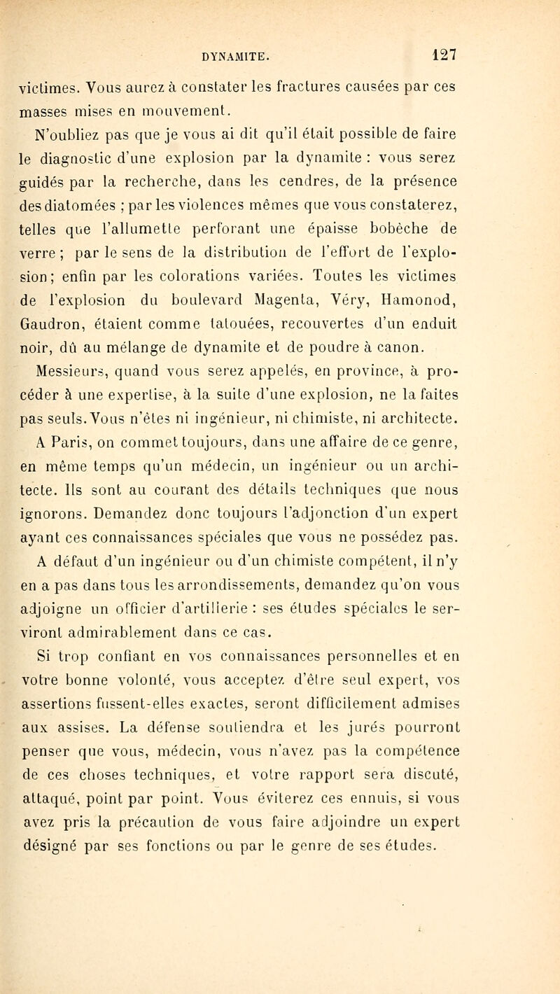 viclimes. Vous aurez à constater les fractures causées par ces masses mises en mouvement. N'oubliez pas que je vous ai dit qu'il était possible de faire le diagnostic d'une explosion par la dynamite : vous serez guidés par la recherche, dans les cendres, de la présence des diatomées ; par les violences mêmes que vous constaterez, telles que l'allumette perforant une épaisse bobèche de verre ; par le sens de la distribution de l'effort de l'explo- sion ; enfin par les colorations variées. Toutes les victimes de l'explosion du boulevard Magenta, Véry, Hanionod, Gaudron, étaient comme tatouées, recouvertes d'un enduit noir, dû au mélange de dynamite et de poudre à canon. Messieurs, quand vous serez appelés, en province, à pro- céder à une expertise, à la suite d'une explosion, ne la faites pas seuls. Vous n'êtes ni ingénieur, ni chimiste, ni architecte. A Paris, on commet toujours, dans une affaire de ce genre, en même temps qu'un médecin, un ingénieur ou un archi- tecte. Ils sont au courant des détails techniques que nous ignorons. Demandez donc toujours l'adjonction d'un expert ayant ces connaissances spéciales que vous ne possédez pas. A défaut d'un ingénieur ou d'un chimiste compétent, il n'y en a pas dans tous les arrondissements, demandez qu'on vous adjoigne un officier d'artillerie : ses études spéciales le ser- viront admirablement dans ce cas. Si trop confiant en vos connaissances personnelles et en votre bonne volonté, vous acceptez d'être seul expert, vos assertions fussent-elles exactes, seront difficilement admises aux assises. La défense soutiendra et les jurés pourront penser que vous, médecin, vous n'avez pas la compétence de ces choses techniques, et voire rapport sera discuté, attaqué, point par point. Vous éviterez ces ennuis, si vous avez pris la précaution de vous faire adjoindre un expert désigné par ses fonctions ou par le genre de ses études.