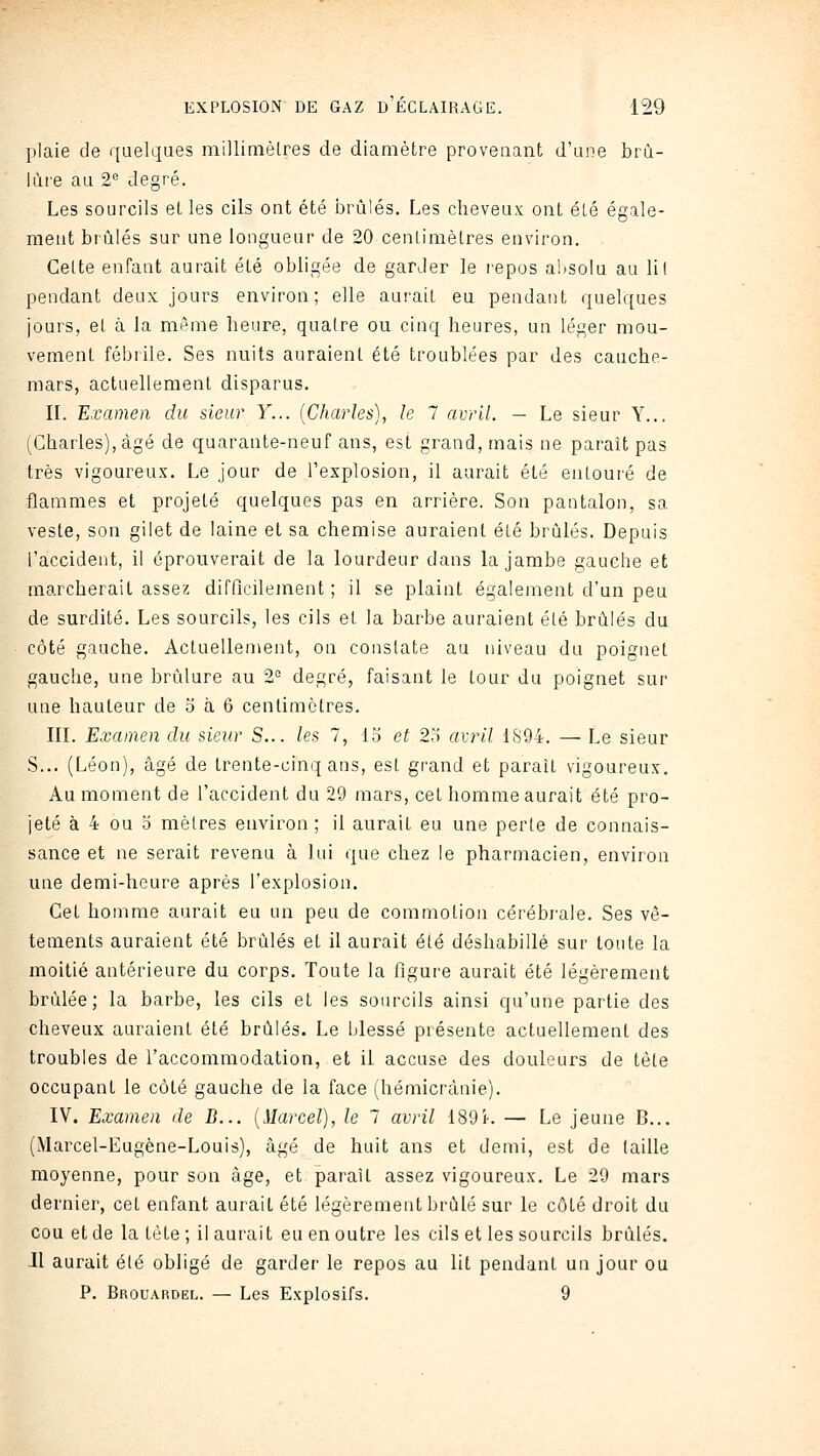 plaie de quelques millimèlres de diamètre provenant d'une brû- lure au 2 degré. Les sourcils et les cils ont été i^rùlés. Les cheveux ont été égale- ment brûlés sur une longueur de 20 centimètres environ. Celte enfant aurait été obligée de garder le repos absolu au lil pendant deux jours environ; elle aurait eu pendant quelques jours, et à la même heure, quatre ou cinq heures, un léger mou- vement fébrile. Ses nuits auraient été troublées par des cauche- mars, actuellement disparus. IL Examen du sieur Y... {Charles), le 7 avril. — Le sieur Y... (Charles), âgé de quarante-neuf ans, est grand, mais ne paraît pas très vigoureux. Le jour de l'explosion, il aurait été entouré de flammes et projeté quelques pas en arrière. Son pantalon, sa veste, son gilet de laine et sa chemise auraient été brûlés. Depuis l'accident, il éprouverait de la lourdeur dans la jambe gauche et marcherait assez difficilement; il se plaint également d'un peu de surdité. Les sourcils, les cils et la barbe auraient élé brûlés du côté gauche. Actuellement, on constate au niveau du poignet gauche, une brûlure au 2'= degré, faisant le tour du poignet sur une hauteur de 5 à 6 centimètres. IIL Examen du sieur S... les 7, 15 et 2o avril 1S94. — Le sieur S... (Léon), âgé de trente-cinq ans, est grand et parait vigoureux. Au moment de l'accident du 29 mars, cet homme aurait été pro- jeté à 4 ou 0 mètres environ; il aurait eu une perte de connais- sance et ne serait revenu à lui que chez le pharmacien, environ une demi-heure après l'explosion. Cet homme aurait eu un peu de commotion cérébrale. Ses vê- tements auraient été brûlés et il aurait été déshabillé sur toute la moitié antérieure du corps. Toute la figure aurait été légèrement brûlée; la barbe, les cils et les sourcils ainsi qu'une partie des cheveux auraient été brûlés. Le blessé présente actuellement des troubles de l'accommodation, et il accuse des douleurs de tète occupant le côté gauche de la face (hémicrànie). IV. Examen de B... {Marcel), le 7 avril 189i-. — Le jeune B... (iVIarcel-Eugène-Louis), âgé de huit ans et demi, est de (aille moyenne, pour son âge, et paraît assez vigoureux. Le 29 mars dernier, cet enfant aurait été légèrement brûlé sur le côté droit du cou et de la tète; il aurait eu en outre les cils et les sourcils brûlés. Jl aurait élé obligé de garder le repos au lit pendant un jour ou P. Brouardel. — Les Explosifs. 9