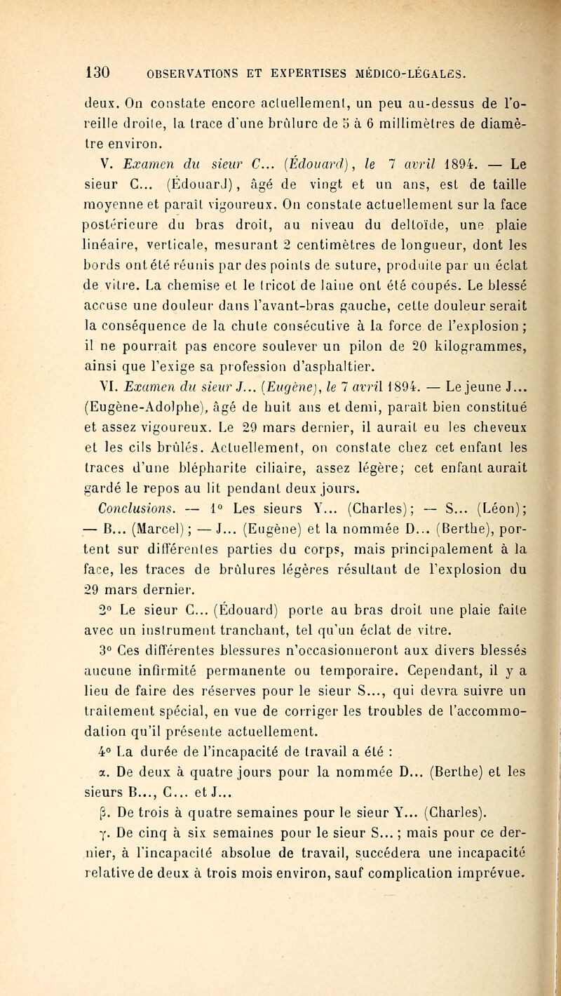 deux. On constate encore acliiellemenl, un peu au-dessus de l'o- reille droile, la trace d'une brûlure de 5 à 6 millimètres de diamè- tre environ. V. Examen du sieur C... {Edouard), le 7 avril 1894. — Le sieur C... (ÉdouarJ), âgé de vingt et un ans, est de taille moyenne et paraît vigoureux. On constate actuellement sur la face postérieure du bras droit, au niveau du deltoïde, une plaie linéaire, verticale, mesurant 2 centimètres de longueur, dont les bords ont été réunis par des points de suture, produite par un éclat de vili'e. La chemise et le (ricot de laine ont été coupés. Le blessé accuse une douleui' dans l'avant-bras gauche, cette douleur serait la conséquence de la chute consécutive à la force de l'explosion; il ne pourrait pas encore soulever un pilon de 20 kilogrammes, ainsi que Fexige sa profession d'asphaltier. VL Examen du sieur J... (Eugène), le 7 avril 1894. — Le jeune J... (Eugène-Adolphe), âgé de huit ans et demi, paraît bien constitué et assez vigoureux. Le 29 mars dernier, il aurait eu les cheveux et les cils brûlés. Actuellement, on constate chez cet enfant les traces d'une blépharite ciliaire, assez légère; cet enfant aurait gardé le repos au lit pendant deux jours. Conclusions. — 1° Les sieurs Y... (Charles); — S... (Léon); — B... (Marcel) ; — J... (Eugène) et la nommée D... (Berthe), por- tent sur ditférenles parties du corps, mais principalement à la face, les traces de brûlures légères résultant de l'explosion du 29 mars dernier. 2° Le sieur C... (Edouard) porte au bras droit une plaie faite avec un instrument tranchant, tel qu'un éclat de vitre. 3° Ces différentes blessures n'occasionneront aux divers blessés aucune infirmité permanente ou temporaire. Cependant, il y a lieu de faire des réserves pour le sieur S..., qui devra suivre un traitement spécial, en vue de coi'riger les troubles de l'accommo- dation qu'il présente actuellement. 4° La durée de l'incapacité de travail a été : a. De deux à quatre jours pour la nommée D... (Berthe) et les sieurs B..., C... et J... [î. De trois à quatre semaines pour le sieur Y... (Charles). Y- De cinq à six semaines pour le sieur S... ; mais pour ce der- nier, à l'incapacité absolue de travail, succédera une incapacité relative de deux à trois mois environ, sauf complication imprévue.