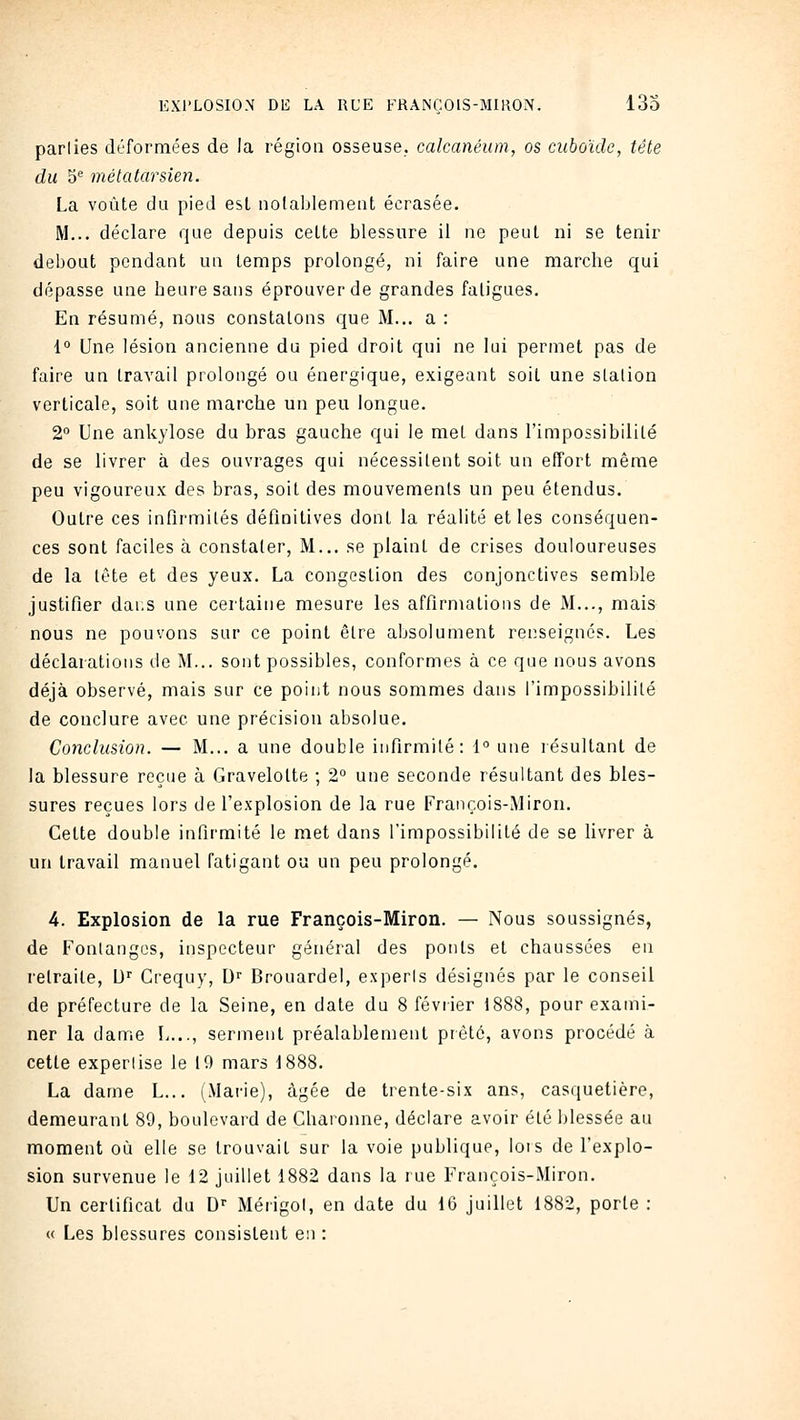 parlies déformées de la région osseuse, calcanéum, os cuboïdc, tête du 5 métatarsien. La voûte du pied esl iiolablement écrasée. M... déclare que depuis celte blessure il ne peut ni se tenir debout pendant un temps prolongé, ni faire une marche qui dépasse une heure sans éprouver de grandes fatigues. En résumé, nous constatons que M... a : 1° Une lésion ancienne du pied droit qui ne lui permet pas de faire un travail prolongé ou énergique, exigeant soit une slalion verticale, soit une marche un peu longue. 2° Une ankylose du bras gauche qui le met dans l'impossibilité de se livrer à des ouvrages qui nécessitent soit un effort même peu vigoureux des bras, soit des mouvements un peu étendus. Outre ces infirmités définitives dont la réalité elles conséquen- ces sont faciles à constater. M... se plaint de crises douloureuses de la lète et des yeux. La congestion des conjonctives semble justifier dans une certaine mesure les affirmations de M..., mais nous ne pouvons sur ce point être absolument rei:seignés. Les déclarations de M... sont possibles, conformes à ce que nous avons déjà observé, mais sur ce point nous sommes dans l'impossibilité de conclure avec une précision absolue. Conclusion. — M... a une double infirmité: 1° une résultant de la blessure reçue à Gravelolte ; 2° une seconde résultant des bles- sures reçues lors de l'explosion de la rue François-Miron. Cette double infirmité le met dans l'impossibilité de se hvrer à un travail manuel fatigant ou un peu prolongé. 4. Explosion de la rue François-Miron. — Nous soussignés, de Fonlangos, inspecteur général des ponts et chaussées en retraite, D'' Crequy, D Brouardel, experts désignés par le conseil de préfecture de la Seine, en date du 8 février 1888, pour exami- ner la dame L..., serment préalablement prêté, avons procédé à cette expertise le 19 mars 1888. La dame L... (Marie), âgée de trente-six ans, casquetière, demeurant 89, boulevard de Charonne, déclare avoir été blessée au moment où elle se trouvait sur la voie publique, lors de l'explo- sion survenue le 12 juillet 1882 dans la rue François-Miron. Un certificat du D'' Mérigol, en date du 16 juillet 1882, porte : « Les blessures consistent en :