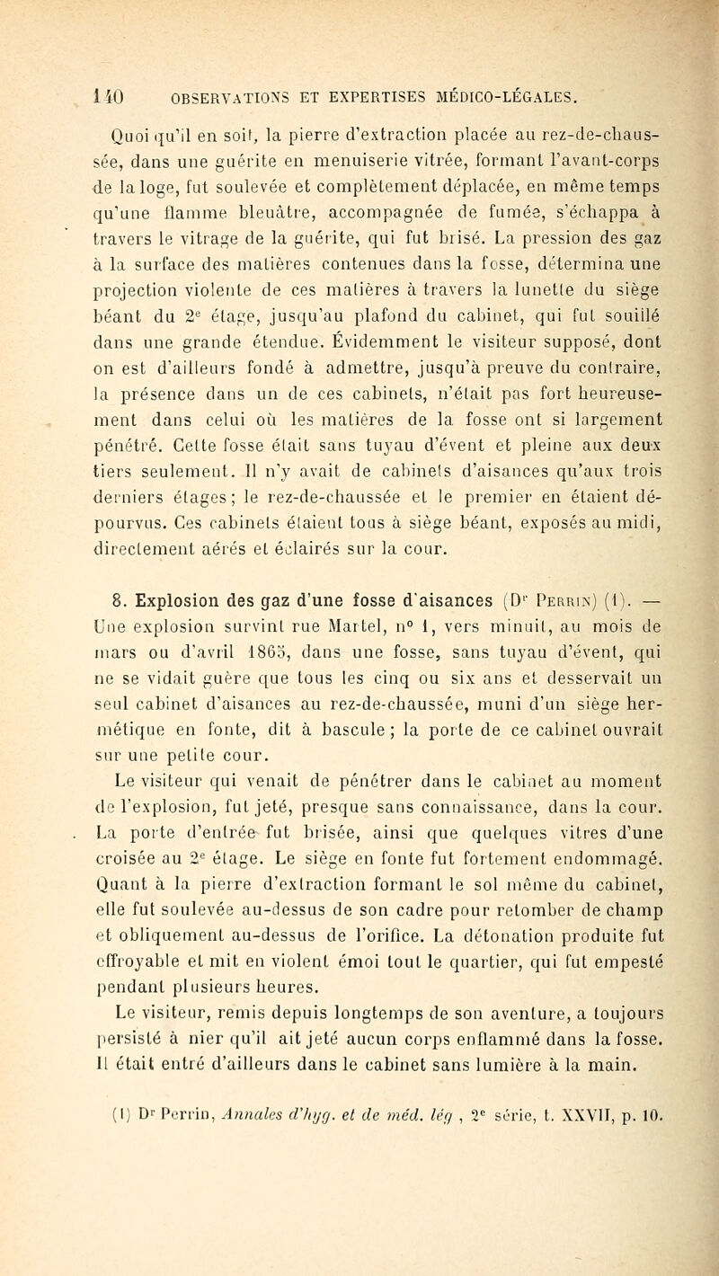 Quoiqu'il en soif, la pierre d'extraction placée au rez-de-cliaus- sée, dans une guérite en menuiserie vitrée, formant l'avant-corps de la loge, fut soulevée et complètement déplacée, en même temps qu'une flamme bleuâtre, accompagnée de fumée, s'échappa à travers le vitrage de la guéiite, qui fut brisé. La pression des gaz à la surface des matières contenues dans la fosse, détermina une projection violente de ces matières à travers la lunette du siège béant du 2*^ étage, jusqu'au plafond du cabinet, qui fut souillé dans une grande étendue. Évidemment le visiteur supposé, dont on est d'ailleurs fondé à admettre, jusqu'à preuve du contraire, la présence dans un de ces cabinets, n'était pas fort heureuse- ment dans celui oi^i les matières de la fosse ont si largement pénétré. Cette fosse était sans tuyau d'évent et pleine aux deux tiers seulement. Il n'y avait de cabinets d'aisances qu'aux trois derniers étages ; le rez-de-chaussée et le premier en étaient dé- pourvus. Ces cabinets étaient tous à siège béant, exposés au midi, directement aérés et éclairés sur la cour. 8. Explosion des gaz d'une fosse daisances (D'' Perrin) (I). — Une explosion survint rue Martel, n° 1, vers minuit, au mois de mars ou d'avtil 1865, dans une fosse, sans tuyau d'évent, qui ne se vidait guère que tous les cinq ou six ans et desservait un seul cabinet d'aisances au rez-de-chaussée, muni d'un siège her- métique en fonte, dit à bascule; la porte de ce cabinet ouvrait sur une petite cour. Le visiteur qui venait de pénétrer dans le cabinet au moment de l'explosion, fut jeté, presque sans connaissance, dans la cour. La porte d'entrée fut brisée, ainsi que quelques vitres d'une croisée au 2° étage. Le siège en fonte fut fortement endommagé. Quant à la pierre d'extraction formant le sol même du cabinet, elle fut soulevée au-dessus de son cadre pour retomber de champ et obliquement au-dessus de l'oriflce. La détonation produite fut effroyable et mit en violent émoi tout le quartier, qui fut empesté pendant plusieurs heures. Le visiteur, remis depuis longtemps de son aventure, a toujours persisté à nier qu'il ait jeté aucun corps enflammé dans la fosse. H était entré d'ailleurs dans le cabinet sans lumière à la main.