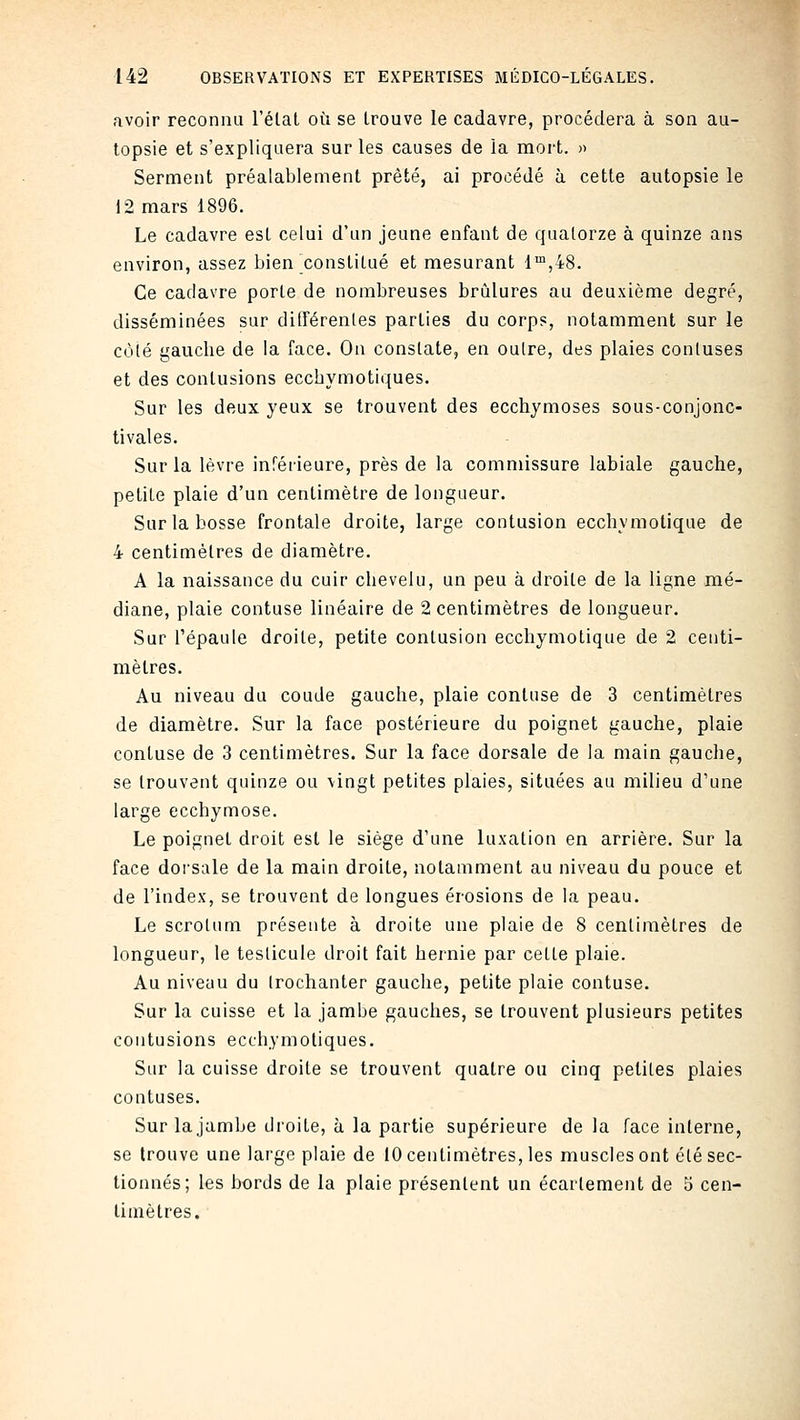 avoir reconnu l'étal où se Irouve le cadavre, procédera à son au- topsie et s'expliquera sur les causes de la mort. » Serment préalablement prêté, ai procédé à cette autopsie le 12 mars 1896. Le cadavre est celui d'un jeune enfant de quatorze à quinze ans environ, assez bien constitué et mesurant 1™,48. Ce cadavre porte de nombreuses brûlures au deuxième degré, disséminées sur différentes parties du corps, notamment sur le C(Mé gauche de la face. On constate, en outre, des plaies contuses et des contusions eccbymotiques. Sur les deux yeux se trouvent des ecchymoses sous-conjonc- tivales. Sur la lèvre inférieure, près de la commissure labiale gauche, petite plaie d'un centimètre de longueur. Sur la bosse frontale droite, large contusion ecchymolique de 4 centimètres de diamètre. A la naissance du cuir chevelu, un peu à droite de la ligne mé- diane, plaie contuse linéaire de 2 centimètres de longueur. Sur l'épaule droite, petite contusion ecchymolique de 2 centi- mètres. Au niveau du coude gauche, plaie contuse de 3 centimètres de diamètre. Sur la face postérieure du poignet gauche, plaie contuse de 3 centimètres. Sur la face dorsale de la main gauche, se trouvent quinze ou \ingt petites plaies, situées au milieu d'une large ecchymose. Le poignet droit est le siège d'une luxation en arrière. Sur la face dorsale de la main droite, notamment au niveau du pouce et de l'index, se trouvent de longues érosions de la peau. Le scrotum présente à droite une plaie de 8 centimètres de longueur, le testicule droit fait hernie par cette plaie. Au niveau du Irochanter gauche, petite plaie contuse. Sur la cuisse et la jambe gauches, se trouvent plusieurs petites contusions eccbymotiques. Sur la cuisse droite se trouvent quatre ou cinq petites plaies contuses. Sur la jambe droite, à la partie supérieure de la face interne, se trouve une large plaie de 10 centimètres, les muscles ont été sec- tionnés; les bords de la plaie présentent un écartement de 5 cen- timètres.