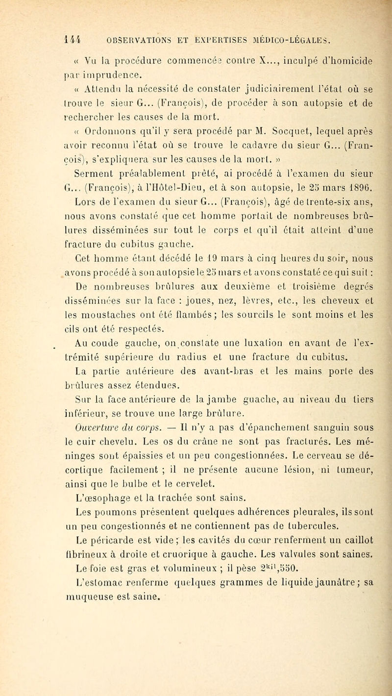 « Vu la procédure commencés contre X..., inculpé d'homicide par imprudence. « Atlendu la nécessité de constater judiciairement l'état où se trouve le sieur G... (François), de procéder à son autopsie et de rechercher les causes de la mort. <( Ordonnons qu'il y sera procédé par M. Socquet, lequel après avoir reconnu l'état où se trouve le cadavre du sieur G... (Fran- çois), s'expliquera sur les causes de la mort. » Serment préalablement piôté, ai procédé à l'examen du sieur G.., (François), à l'Hôtel-Dieu, et à son autopsie, le 25 mars 1896. Lors de l'examen du sieur G... (François), âgé de trente-six ans, nous avons constaté que cet homme portait de nombreuses brû- lures disséminées sur tout le corps et qu'il était atteint d'une fracture du cubitus gauche. Cet homme étant décédé le 19 mars à cinq heures du soir, nous .avons procédé à sonaulopsiele23 mars et avons constaté ce qui suit : De nombreuses brûlures aux deuxième et troisième degrés disséminées sur la face : joues, nez, lèvres, etc., les cheveux et les moustaches ont été flambés; les sourcils le sont moins et les cils ont été respectés. Au coude gauche, on conslate une luxation en avant de l'ex- trémité supérieure du radius et une fracture du cubitus. La partie antérieure des avant-bras et les mains porte des brûlures assez étendues. Sur la face antérieure de la jambe guache, au niveau du tiers inférieur, se trouve une large brûlure. Ouverture du corps. — Il n'y a pas d'épanchement sanguin sous le cuir chevelu. Les os du crâne ne sont pas fracturés. Les mé- ninges sont épaissies et un peu congestionnées. Le cerveau se dé- cortique facilement ; il ne présente aucune lésion, ni tumeur, ainsi que le bulbe et le cervelet. L'œsophage et la trachée sont sains. Les poumons présentent quelques adhérences pleurales, ils sont un peu congestionnés et ne contiennent pas de tubercules. Le péricarde est vide; les cavités du cœur renferment un caillot fibrineux à droite et cruorique à gauche. Les valvules sont saines. Le foie est gras et volumineux ; il pèse 2^'^,5.50. L'estomac renferme quelques grammes de liquide jaunâtre ; sa muqueuse est saine.