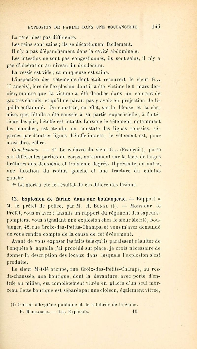 La rate n'est pas diffluenle. Les reins sont sains ; ils se décortiquent facilement. Il n'y a pas d'épanchement dans la cavité abdominale. Les intestins ne sont; pas congestionnés, ils sont sains, il n'y a pas d'ulcération au niveau du duodénum. La vessie est vide ; sa muqueuse est saine. L'inspection des vêlements dont était recouvert le sieur G... (Fiançois), lors de l'explosion dont il a été victime le 6 mars der- nier, montre que la victime a été flambée dans un courant de gaz très chauds, et qu'il ne paraît pas y avoir eu projection de li- quide enflammé. On constate, en effet, sur la blouse et la che- mise, que l'étofTe a été roussie à sa partie superficielle ; à l'inté- rieur des plis, l'étoffe est intacte. Lorsque le vêtement, notamment les manches, est étendu, on constate des lignes roussies, sé- parées par d'autres lignes d'étoffe intacte ; le vêtement est, pour ainsi dire, zébré. Conclusions. — i° Le cadavre du sieur G... (François), porte sur différentes parties du corps, notamment sur la face, de larges brûlures aux deuxième et troisième degrés. Il présente, en outre, une luxation du radius gauche et une fracture du cubitus gauche. 2° La mort a été le résultat de ces différentes lésions. 12. Explosion de farine dans une boulangerie. — Rapport à M. le préfet de police, par M. H. Bunel (1). — Monsieur le Préfet, vous m'avez transmis un rapport du régiment des sapeurs- pompiers, vous signalant une explosion chez le sieur Metzlé, bou- langer, 42, rue Croix-des-Petits-Champs, et vous m'avez demandé de vous rendre compte de la cause de cet événement. Avant de vous exposer les faits tels qu'ils paraissent résulter de l'enquèle à laquelle j'ai procédé sur place, je crois nécessaire de donner la description des locaux dans lesquels l'explosion s'est produite. Le sieur Metzlé occupe, rue Croix-des-Petits-Champs, au rez- de-chaussée, une boutique, dont la devanture, avec porte d'en- trée au milieu, est complètement vitrée en glaces d'un seul mor- ceau. Cette boutique est séparéepar une cloison, également vitrée, (I) Conseil d'hygiène publique et de salubrité de la Seine.