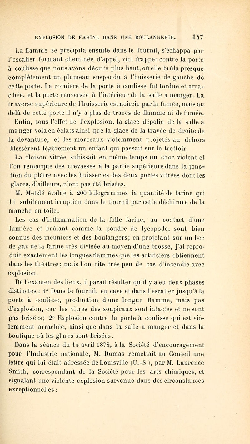 La flamme se précipila ensuite dans le fournil, s'échappa par l'escalier formant cheminée d'appel, vint frapper contre la porte à coulisse que nous avons décrite plus haut, oii elle brûla presque complètement un plumeau suspendu à l'huisserie de gauche de cette porte. La cornière de la porte à coulisse fut tordue et arra- chée, et la porte renversée à l'intérieur de la salle à manger. La traverse supérieure de l'huisserie est noircie parla fumée,mais au delà de cette porte il n'y a plus de traces de flamme ni de fumée. Enfin, sous l'eff'et de l'explosion, la glace dépolie de la salle à manger vola en éclats ainsi que la glace de la travée de droite de la devanture, et les morceaux violemment ptojetés au dehors blessèrent légèrement un enfant qui passait sur le trottoir. La cloison vitrée subissait en même temps un choc violent et l'on remarque des crevasses à la partie supérieure dans la jonc- tion du plâtre avec les huisseries des deux portes vitrées dont les glaces, d'ailleurs, n'ont pas été brisées. M. Melzlé évalue à 200 kilogrammes la quantité de farine qui fit subitement irruption dans le fournil par cette déchirure de la manche en toile. Les cas d'inflammation de la folle farine, au contact d'une lumière et brûlant comme la poudre de lycopode, sont bien connus des meuniers et des boulangers; en projetant sur un bec de gaz de la farine très divisée au moyen d'une brosse, j'ai repro- duit exactement les longues flammes que les artificiers obtiennent dans les théâtres; mais l'on cite très peu de cas d'incendie avec explosion. De l'examen des lieux, il paraît résulter qu'il y a eu deux phases distinctes : 1° Dans le fournil, en cave et dans l'escalier jusqu'à la porte à coulisse, production d'une longue flamme, mais pas d'explosion, car les vitres des soupiraux sont intactes et ne sont pas brisées; 2° Explosion contre la porte à coulisse qui est vio- lemment arrachée, ainsi que dans la salle à manger et dans la boutique où les glaces sont brisées. Dans la séance du 14 avril 1878, à la Société d'encouragement pour l'Industrie nationale, M. Dumas remettait au Conseil une lettre qui lui était adressée deLouisville (U.-S.), par M. Laurence Smilh, correspondant de la Société pour les arts chimiques, et signalant une violente explosion survenue dans des circonstances exceptionnelles: