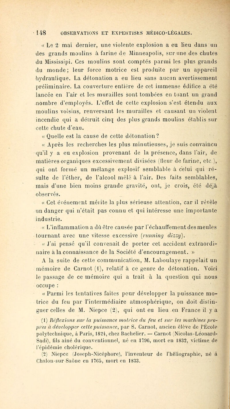 « Le 2 mai dernier, une violente explosion a eu lieu dans un des grands moulins à farine de Minneapolis, sur une des chutes du Mississipi. Ces moulins sont comptés parmi les plus grands du monde; leur force motrice est produite par un appai'eil hydraulique. La détonation a eu lieu sans aucun avertissement préliminaire. La couverture entière de cet immense édifice a été lancée en l'air et les murailles sont tombées en tuant un grand nombre d'employés. L'etîet de cette explosion s'est étendu aux moulins voisins, renversant les murailles et causant un violent incendie qui a détruit cinq des plus grands moulins établis sur cette chute d'eau. « Quelle est la cause de cette détonation? « Après les recherches les plus minutieuses, je suis convaincu qu'il y a eu explosion provenant de la présence, dans l'air, de matières organiques excessivement divisées (tleur de farine, etc.), qui ont formé un mélange explosif semblable à celui qui ré- sulte de l'éther, de l'alcool mêlé à l'air. Des faits semblables, mais d'une bien moins grande gravité, ont, je crois, été déjà observés. a Cet événement mérite la plus sérieuse attention, car il révèle un danger qui n'était pas connu et qui intéresse une importante industrie. « L'inflammation a dû être causée par réchauffement des meules tournant avec une vitesse excessive {ninning dlzzy). « J'ai pensé qu'il convenait de porter cet accident extraordi- naire à la connaissance de la Société d'encouragement. » A la suite de cette communication, M. Laboulaye rappelait un mémoire de Carnot (i), relatif à ce genre de détonation. Voici le passage de ce mémoire qui a trait à la question qui nous occupe : « Parmi les tentatives faites pour développer la puissance mo- trice du feu par l'intermédiaire atmosphérique, on doit distin- guer celles de M. Niepce (2), qui ont eu lieu en France il y a (1) Réflexions sur la puissance motrice du feu et sur les machines pro- pres à développer cette puissance, par S. Carnot, ancien élève de l'École polytechnique, à Paris, 1824, chez Bachelier. — Carnot (Nicolas-Léonard- Sadi), fils aîné du conventionnel, né eu 1796, mort en 1832, victime de l'épidémie cholérique. (2) Niepce (Joseph-iXicéphore), l'inventeur de l'héliographie, né à Chalon-sur Saône eu 17G5, mort en 1833.