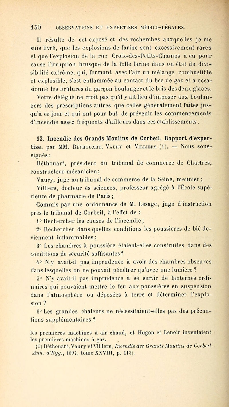 Il résulte de cet exposé et des recherches auxquelles je me suis livré, que les explosions de farine sont excessivement rares et que l'explosion de la rue Croix-des-Petits-Champs a eu pour cause riiTLiplion brusque de la folle farine dans un état de divi- sibilité extrême, qui, formant avec l'air un mélange combustible et explosible, s'est enflammée au contact du bec de gaz et a occa- sionné les brûlures du garçon boulanger et le bris des deux glaces. Votre délégué ne croit pas qu'il y ait lieu d'imposer aux boulan- gers des prescriptions autres que celles généralement faites jus- qu'à ce jour et qui ont pour but de prévenir les commencements d'incendie assez fréquents d'ailleurs dans ces éfablissements. 13. Incendie des Grands Moulins de Corbeil. Rapport d'exper- tise, par MM. Béthouart, Vaury et Villiers (1). — Nous sous- signés : Béthouart, président du tribunal de commerce de Chartres, constructeur-mécanicien ; Vaury, juge au tribunal de commerce de la Seine, meunier ; Villiers, docleur es sciences, professeur agrégé à l'École supé- rieure de pharmacie de Paris ; Commis par une ordonnance de M. Lesage, juge d'instruction près le tribunal de Corbeil, à l'efTet de : 1 Rechercher les causes de l'incendie; 2° Rechercher dans quelles conditions les poussières de blé de- viennent inflammables ; 3° Les chambres à poussière étaient-elles construites dans des conditions de sécurité suffisantes? 40 N'y avait-il pas imprudence à avoir des chambres obscures dans lesquelles on ne pouvait pénétrer qu'avec une lumière? 5° N'y avait-il pas imprudence à se servir de lanternes ordi- naires qui pouvaient mettre le feu aux poussières en suspension dans l'atmosphère ou déposées à terre et déterminer l'explo- sion ? G Les grandes chaleurs ne nécessitaient-elles pas des précau- tions supplémentaires? les premières machines à air chaud, et Hugou et Lenolr inventaient les premières machines à gaz. (1) Bétliouart, Vaury et Villiers, Incendie des Grands Moulins de Corbeil Ann. d'flyg., 1892, tome XXVIII, p. 11:)).