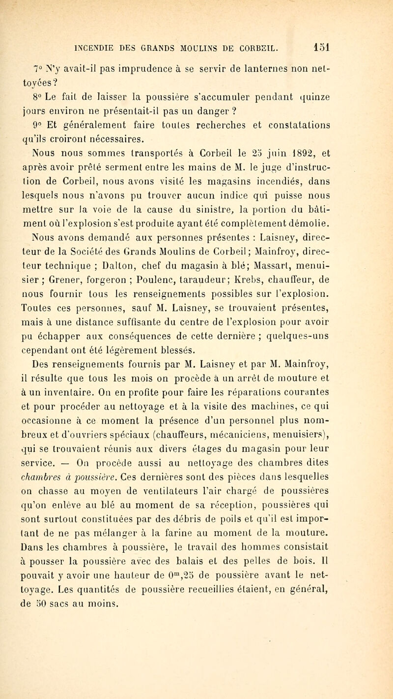 7° N'y avait-il pas imprudence à se servir de lanternes non net- toyées? 8° Le fait de laisser la poussière s'accumuler pendant quinze jours environ ne présentait-il pas un danger ? 9° Et généralement faire toutes recherches et constatations qu'ils croiront nécessaires. Nous nous sommes transportés à Corbeil le 25 juin 1892, et après avoir prêté serment entre les mains de M. le juge d'instruc- tion de Corbeil, nous avons visité les magasins incendiés, dans lesquels nous n'avons pu trouver aucun indice qui puisse nous mettre sur la voie de la cause du sinistre, la portion du bâti- ment où l'explosion s'est produite ayant été complètement démolie. Nous avons demandé aux personnes présentes : Laisney, direc- teur de la Société des Grands Moulins de Corbeil ; Mainfroy, direc- teur technique ; Dalton, chef du magasin à blé; Massart, menui- sier ; Grener, forgeron ; Poulenc, taraudeur; Krebs, chauffeur, de nous fournir tous les renseignements possibles sur l'explosion. Toutes ces personnes, sauf M. Laisney, se trouvaient présentes, mais à une distance suffisante du centre de l'explosion pour avoir pu échapper aux conséquences de cette dernière ; quelques-uns cependant ont été légèrement blessés. Des renseignements fournis par M. Laisney et par M. Mainfroy, il résulte que tous les mois on procède à un arrêt de mouture et à un inventaire. On en profite pour faire les réparations courantes et pour procéder au nettoyage et à la visite des machines, ce qui occasionne à ce moment la présence d'un personnel plus nom- breux et d'ouvriers spéciaux (chauffeurs, mécaniciens, menuisiers), qui se trouvaient réunis aux divers étages du magasin pour leur service. — On procède aussi au nettoyage des chambres dites chambres à iMussière. Ces dernières sont des pièces dans lesquelles on chasse au moyen de ventilateurs l'air chargé de poussières qu'on enlève au blé au moment de sa réception, poussières qui sont surtout constituées par des débris de poils et qu'il est impor- tant de ne pas mélanger à la farine au moment de la mouture. Dans les chambres à poussière, le travail des hommes consistait à pousser la poussière avec des balais et des pelles de bois. Il pouvait y avoir une hauteur de 0™,2o de poussière avant le net- toyage. Les quantités de poussière recueillies étaient, en général, de 50 sacs au moins.