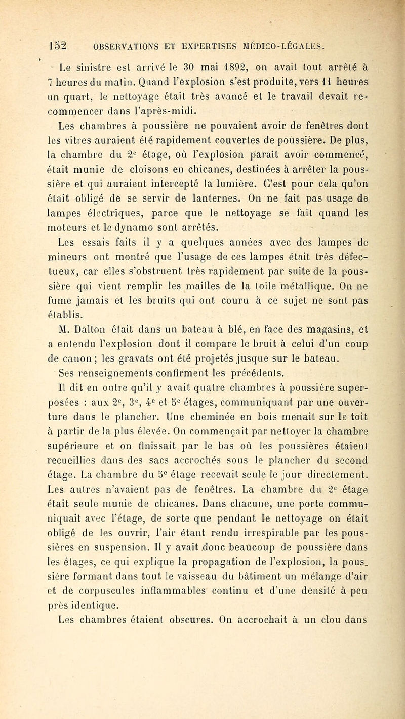 Le sinistre est arrivé le 30 mai 1892, on avait tout arrêté à 7 heures du malin. Quand l'explosion s'est produite, vers 11 heures un quart, le nettoyage était tiès avancé et le travail devait re- commencer dans l'après-midi. Les chambres à poussière ne pouvaient avoir de fenêtres dont les vitres auraient été rapidement couvertes de poussière. De plus, la chambre du 2^ étage, où l'explosion paraît avoir commencé, était munie de cloisons en chicanes, destinées à arrêter la pous- sière et qui auraient intercepté la lumière. C'est pour cela qu'on était obligé de se servir de lanternes. On ne fait pas usage de lampes électriques, parce que le nettoyage se fait quand les moteurs et le dynamo sont arrêtés. Les essais faits il y a quelques années avec des lampes de mineurs ont montré que l'usage de ces lampes était très défec- tueux, car elles s'obstruent très rapidement par suite de la pous- sière qui vient remplir les mailles de la loile métallique. On ne fume jamais et les bruits qui ont couru à ce sujet ne sont pas élablis. M. Dation était dans un bateau à blé, en face des magasins, et a enlendu l'explosion dont il compare le bruit à celui d'un coup de canon ; les gravats ont été projetés jusque sur le bateau. Ses renseignements confirment les précédenis. Il dit en outre qu'il y avait quatre chambres à poussière super- posées : aux 2=, 3®, 4^ et 5^ étages, communiquant par une ouver- ture dans le plancher. Une cheminée en bois menait sur le toit à partir de la plus élevée. On commençait par netloyer la chambre supérieure et on finissait par le bas où les poussières étaient recueillies dans des sacs accrochés sous le plancher du second étage. La chambre du 5 étage recevait seule le jour directement. Les autres n'avaient pas de fenêtres. La chambre du 2'^ étage était seule munie de chicanes. Dans chacune, une porte commu- niquait avec l'étage, de sorte que pendant le nettoyage on était obligé de les ouvrir, l'air étant rendu irrespirable par les pous- sières en suspension. Il y avait donc beaucoup de poussière dans les élages, ce qui explique la propagation de l'explosion, la pous. sière formant dans tout le vaisseau du bâtiment un mélange d'air et de corpuscules inflammables continu et d'une densité à peu près identique. Les chambres étaient obscures. On accrochait à un clou dans