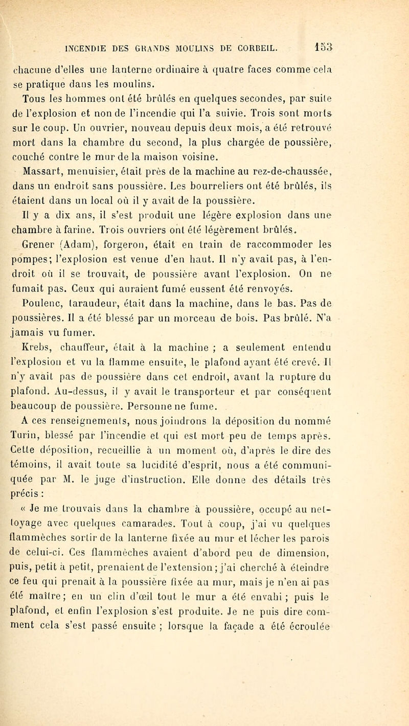 chacune d'elles une lanterne ordinaire à quatre faces comme cela se pratique dans les moulins. Tous les hommes ont été hrùlés en quelques secondes, par suite de l'explosion et non de l'incendie qui l'a suivie. Trois sont morts sur le coup. Un ouvrier, nouveau depuis deux mois, a été retrouvé mort dans la chambre du second, la plus chargée de poussière, couché contre le mur de la maison voisine. Massart, menuisier, était près de la machine au rez-de-chaussée, dans un endroit sans poussière. Les bourreliers ont été brûlés, ils étaient dans un local où il y avait de la poussière. Il y a dix ans, il s'est produit une légère explosion dans une chambre à farine. Trois ouvriers ont été légèrement brûlés. Grener (Adam), forgeron, était en train de raccommoder les pompes; l'explosion est venue d'en haut. Il n'y avait pas, à l'en- droit où il se trouvait, de poussière avant l'explosion. On ne fumait pas. Ceux qui auraient fumé eussent été renvoyés. Poulenc, taraudeur, était dans la machine, dans le bas. Pas de poussières. Il a été blessé par un morceau de bois. Pas brûlé. N'a jamais vu fumer. Krebs, chaufTeur, était à la machine ; a seulement entendu l'explosion et vu la flamme ensuite, le plafond ayant été crevé. Il n'y avait pas de poussière dans cet endroit, avant la rupture du plafond. Au-dessus, il y avait le transporteur et par conséquent beaucoup de poussière. Personne ne fume. A ces renseignements, nous joindrons la déposition du nommé Turin, blessé par l'incendie et qui est mort peu de temps après. Cette déposition, recueillie à un moment où, d'après le dire des témoins, il avait toute sa lucidité d'esprit, nous a été communi- quée par M. le juge d'instruction. Elle donne des détails très précis : « Je me trouvais dans la chambre à poussière, occupe au net- toyage avec quelques camarades. Tout à coup, j'ai vu quelques flammèches sortir de la lanterne fixée au mur et lécher les parois de celui-ci. Ces flammèches avaient d'abord peu de dimension, puis, petit à petit, prenaient de l'extension ; j'ai cherché à éteindre ce feu qui prenait à la poussière fixée au mur, mais je n'en ai pas été maître; en un clin d'œil tout le mur a été envahi; puis le plafond, et enfin l'explosion s'est produite. Je ne puis dire com- ment cela s'est passé ensuite ; lorsque la façade a été écroulée