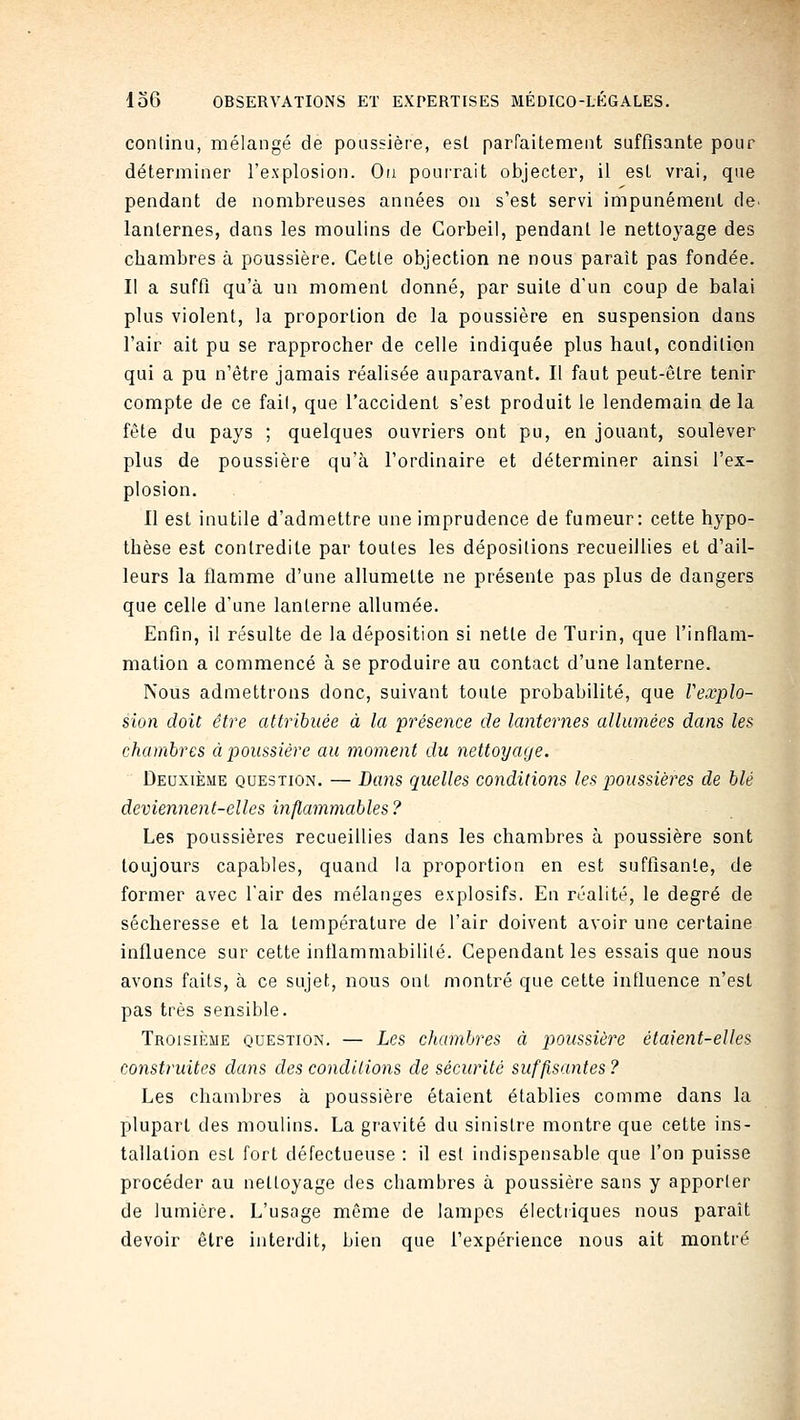 conlinu, mélangé de poassièfe, est parraitemeiit suffisante pour déterminer l'explosion. Ou pouirait objecter, il est vrai, que pendant de nombreuses années on s'est servi impunémenl de. lanternes, dans les moulins de Gorbeil, pendant le nettoyage des chambres à poussière. Cette objection ne nous paraît pas fondée. Il a suffi qu'à un moment donné, par suite d'un coup de balai plus violent, la proportion de la poussière en suspension dans l'air ait pu se rapprocher de celle indiquée plus haut, condition qui a pu n'être jamais réalisée auparavant. Il faut peut-être tenir compte de ce fait, que l'accident s'est produit le lendemain delà fête du pays ; quelques ouvriers ont pu, en jouant, soulever plus de poussière qu'à l'ordinaire et déterminer ainsi l'ex- plosion. 11 est inutile d'admettre une imprudence de fumeur: cette hypo- thèse est contredite par toutes les dépositions recueillies et d'ail- leurs la flamme d'une allumette ne présente pas plus de dangers que celle d'une lanterne allumée. Enfin, il résulte de la déposition si nette de Turin, que l'inflam- mation a commencé à se produire au contact d'une lanterne. Nous admettrons donc, suivant toute probabilité, que Vexplo- sion doit être attribuée à la présence de lanternes allumées dans les chambres à poussière au moment du nettoyage. Deuxième question. — Dans quelles conditions les p)Oussières de blé deviennent-elles inflammables ? Les poussières recueillies dans les chambres à poussière sont toujours capables, quand la proportion en est suffisante, de former avec l'air des mélanges explosifs. En réalité, le degré de sécheresse et la température de l'air doivent avoir une certaine influence sur cette intlammabilité. Cependant les essais que nous avons faits, à ce sujet, nous ont montré que cette influence n'est pas très sensible. Troisiîîme question. — Les chambres à poussière étaient-elles construites dans des conditions de sécurité suffisantes ? Les chambres à poussière étaient établies comme dans la plupart des moulins. La gravité du sinistre montre que cette ins- tallation est fort défectueuse : il est indispensable que l'on puisse procéder au nettoyage des chambres à poussière sans y apporter de lumière. L'usage même de lampes électriques nous paraît devoir être interdit, bien que l'expérience nous ait montré