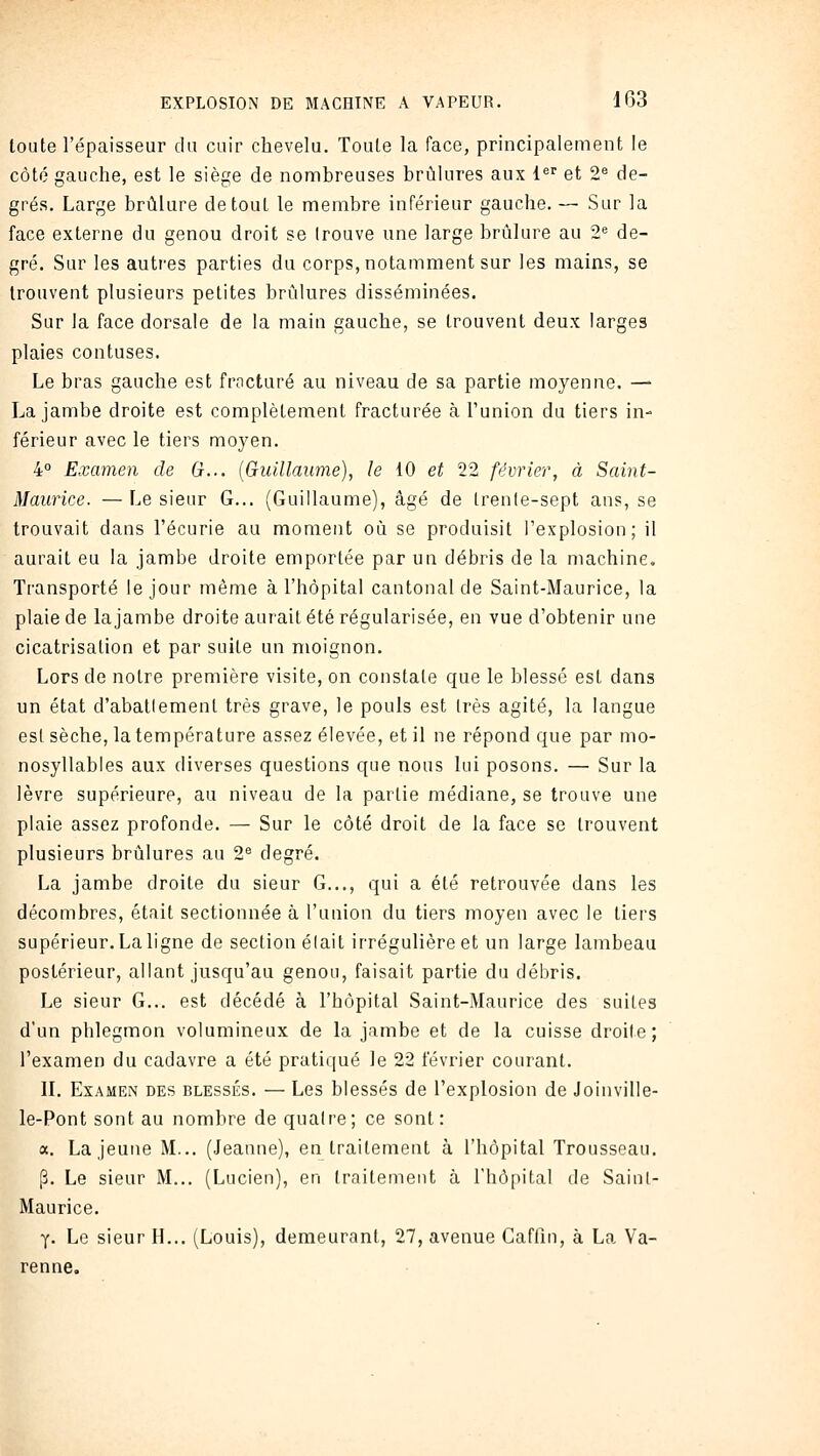 toute l'épaisseur du cuir chevelu. Toute la face, principalement le côté gauche, est le siège de nombreuses brûlures aux l^'' et 2^ de- grés. Large brûlure de tout le membre inférieur gauche. — Sur la face externe du genou droit se (rouve une large brûlure au 2 de- gré. Sur les autres parties du corps, notamment sur les mains, se trouvent plusieurs petites brûlures disséminées. Sur la face dorsale de la main gauche, se trouvent deux larges plaies contuses. Le bras gauche est fracturé au niveau de sa partie moyenne. — La jambe droite est complètement fracturée à l'union du tiers in- férieur avec le tiers moyen. 4° Examen de (}... {Guillaume), le 10 et 22 février, à Saint- Maurice. — Le sieur G... (Guillaume), âgé de Irenle-sept ans, se trouvait dans l'écurie au moment où se produisit l'explosion; il aurait eu la jambe droite emportée par un débris de la machine. Transporté le jour même à l'hôpital cantonal de Saint-Maurice, la plaie de lajambe droite aurait été régularisée, en vue d'obtenir une cicatrisation et par suite un moignon. Lors de notre première visite, on constate que le blessé est dans un état d'abatlement très grave, le pouls est très agité, la langue est sèche, la température assez élevée, et il ne répond que par mo- nosyllables aux diverses questions que nous lui posons. — Sur la lèvre supérieure, au niveau de la partie médiane, se trouve une plaie assez profonde. — Sur le côté droit de la face se trouvent plusieurs brûlures au 2^ degré. La jambe droite du sieur G..., qui a été retrouvée dans les décombres, était sectionnée à l'union du tiers moyen avec le tiers supérieur. La ligne de section élait irrégulière et un large lambeau postérieur, allant jusqu'au genou, faisait partie du débris. Le sieur G... est décédé à l'hôpital Saint-Maurice des suites d'un phlegmon volumineux de la jambe et de la cuisse droite; l'examen du cadavre a été pratiqué le 22 février courant. IL Examen des blessés. — Les blessés de l'explosion de Joinville- le-Pont sont au nombre de quatre; ce sont: a. La jeune M... (Jeanne), en traitement à l'hôpital Trousseau. p. Le sieur M... (Lucien), en traitement à l'hôpital de Sainl- Maurice. y. Le sieur H... (Louis), demeurant, 27, avenue Gaflin, à La Va- renne.