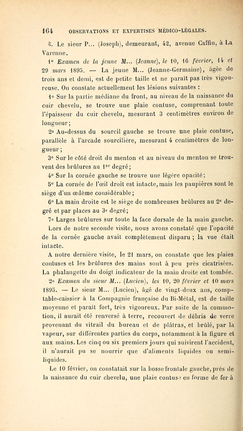 0. Le sieur P... (Joseph), demeurant, 42, avenue Caffin, à La Varenne. i° Examen de la jeune M... [Jeanne], le 10, 16 février, 14 et 29 mars 1893. — La jeune M... (Jeanne-Germaine), âgée de trois ans el demi, est de petite taille et ne paraît pas très vigou- reuse. On constate actuellement les lésions suivantes : {o Sur la partie médiane du front, au niveau de la naissance du cuir chevelu, se trouve une plaie contuse, comprenant toute l'épaisseur du cuir chevelu, mesurant 3 centimètres environ de longueur; 2 Au-dessus du sourcil gauche se trouve une plaie contuse, parallèle à l'arcade sourcilière, mesurant 4 centimètres de lon- gueur ; 3° Sur le côté droit du menton et au niveau du menton se trou- vent des brûlures au 1^'' degré; 4° Sur la cornée gauche se trouve une légère opacité; 5° La cornée de l'œil droit est intacte, mais les paupières sont le siège d'un œdème considérable; 6° La main droite est le siège de nombreuses brûlures au 2^ de- gré el par places au 3e degré; 7o Larges brûlures sur toute la face dorsale de la main gauche. Lors de notre seconde visite, nous avons constaté que l'opacité de la cornée gauche avait complètement disparu ; la vue était intacte. A notre dernière visile, le 21 mars, on constate que les plaies contuses et les brûlures des mains sont à peu près cicatrisées. La phalangette du doigt indicateur de la main droite est tombée. 2° Examen du sieur M... [Lucien], les 10, 20 février et 10 mars, 1895. — Le sieur M... (Lucien), âgé de vingt-deux ans, comp- table-caissier à la Compagnie française du Bi-Métal, est de taille moyenne et paraît fort, très vigoureux. Par suite de la commo- tion, il aurait été renversé à terre, recouvert de débris de verre provenant du vitrail du bureau et de plâtras, et brûlé, par la vapeur, sur différentes parties du corps, nolamment à la figure et aux mains. Les cinq ou six premiers jours qui suivirent l'accident, il n'aurait pu se nourrir que d'alimenls liquides ou semi- liquides. Le 10 février, on constatait sur la bosse fronlale gauche, près de la naissance du cuir chevelu, une plaie contusi' en forme de fer à