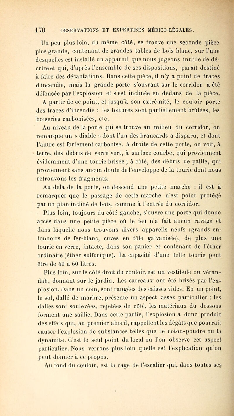 Ua peu plus loin, du même côté, se trouve une seconde pièce plus grande, contenant de grandes tables de bois blanc, sur l'une desquelles est installé un appareil que nous jugeons inutile de dé- crire et qui, d'après l'ensemble de ses dispositions, parait destiné à faire des décantations. Dans celte pièce, il n'y a point de traces d'incendie, mais la grande porte s'ouvrant sur le corridor a été défoncée par l'explosion et s'est inclinée en dedans de la pièce. A partir de ce point, et jusqu'à son extrémité, le couloir porte des traces d'incendie : les toitures sont partiellement brûlées, les boiseries carbonisées, elc. Au niveau de la porte qui se trouve au milieu du corridor, on remarque un « diable » dont l'un des brancards a disparu, et dont l'autre est fortement carbonisé. A droite de cette porte, on voit, à terre, des débris de verre vert, à surface courbe, qui proviennent évidemment d'une tourie brisée ; à côté, des débris de paille, qui proviennent sans aucun doute de l'enveloppe de la tourie dont nous retrouvons les fragments. Au delà de la porte, on descend une petite marche : il est à remarquer que le passage de cette marche n'est point protégé par un plan incliné de bois, comme à l'entrée du corridor. Plus loin, toujours du côté gauche, s'ouvre une porte qui donne accès dans une petite pièce où le feu n'a fait aucun ravage et dans laquelle nous trouvons divers appareils neufs (grands en- lotmoirs de fer-blanc, cuves en tôle galvanisée), de plus une tourie en verre, intacte, dans son panier et contenant de l'éther ordinaire (éther sulfurique). La capacité d'une telle tourie peut être de 40 à 60 litres. Plus loin, sur le côté droit du couloir, est un vestibule ou véran- dah, donnant sur le jardin. Les carreaux ont été brisés par l'ex- plosion. Dans un coin, sont rangées des caisses vides. En un point, le sol, dallé de marbre, présente un aspect assez particulier : les dalles sont soulevées, rejetées de côté, les matériaux du dessous forment une saillie. Dans cette partie, l'explosion a donc produit des elfets qui, au premier abord, rappellent les dégàls que pourrait causer l'explosion de substances telles que le coton-poudre ou la dynamite. C'est le seul point du local où l'on observe cet aspect particulier. Nous verrons plus loin quelle est l'explicalion qu'on peut donner à ce propos. Au fond du couloir, est la cage de l'escalier qui, dans toutes ses