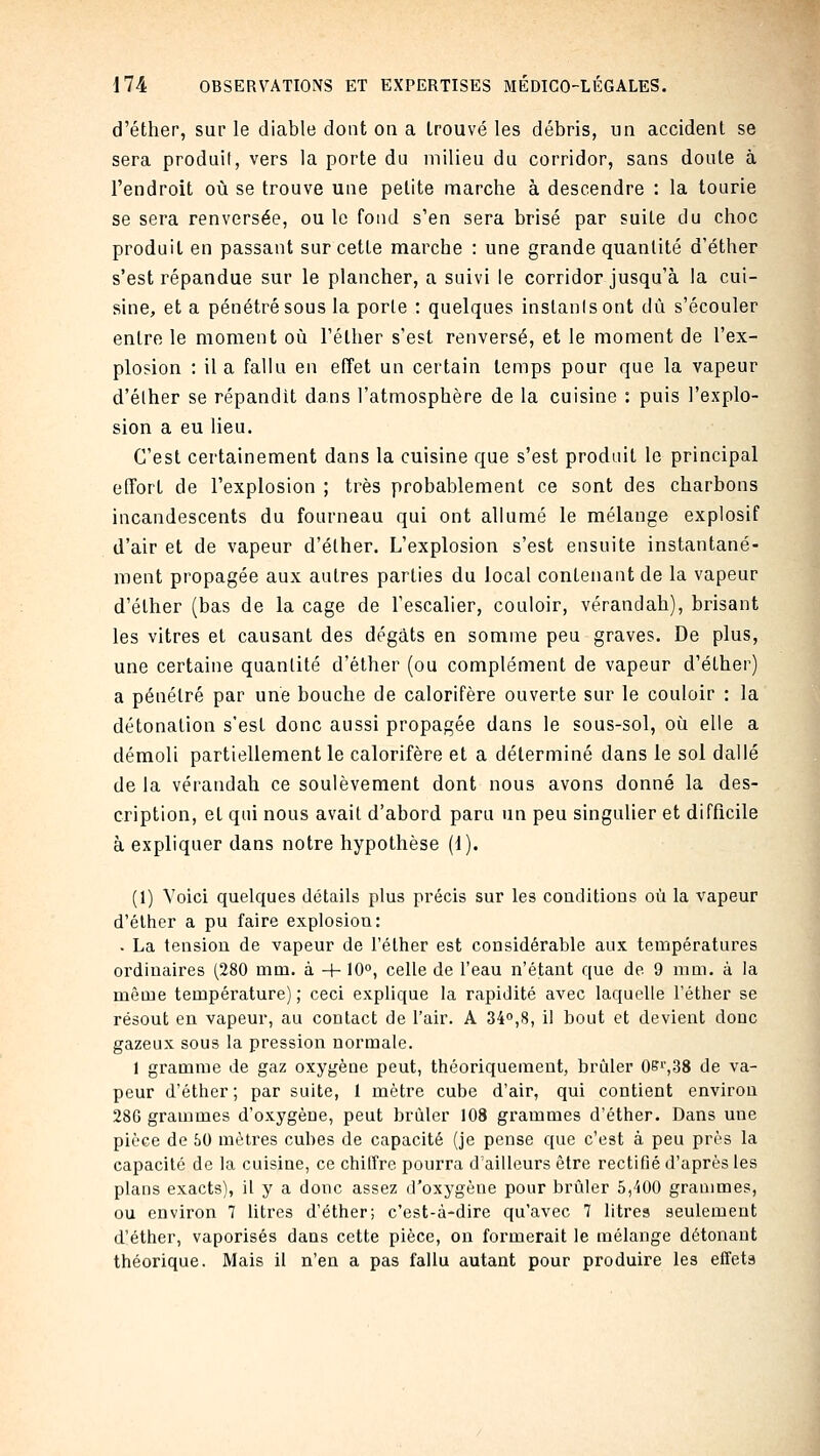 d'éther, sur le diable dont on a trouvé les débris, un accident se sera produit, vers la porte du milieu du corridor, sans doute à l'endroit où se trouve une petite marche à descendre : la tourie se sera renversée, ou le fond s'en sera brisé par suite du choc produit en passant sur cette marche : une grande quantité d'éther s'est répandue sur le plancher, a suivi le corridor jusqu'à la cui- sine, et a pénétré sous la porte : quelques instants ont dû s'écouler entre le moment où Téther s'est renversé, et le moment de l'ex- plosion : il a fallu en effet un certain temps pour que la vapeur d'éther se répandit dans l'atmosphère de la cuisine : puis l'explo- sion a eu lieu. C'est certainement dans la cuisine que s'est produit le principal effort de l'explosion ; très probablement ce sont des charbons incandescents du fourneau qui ont allumé le mélange explosif d'air et de vapeur d'éther. L'explosion s'est ensuite instantané- ment propagée aux autres parties du local contenant de la vapeur d'éther (bas de la cage de l'escalier, couloir, vérandah), brisant les vitres et causant des dégâts en somme peu graves. De plus, une certaine quantité d'éther (ou complément de vapeur d'éther) a pénétré par une bouche de calorifère ouverte sur le couloir : la détonation s'est donc aussi propagée dans le sous-sol, où elle a démoli partiellement le calorifère et a déterminé dans le sol dallé de la vérandah ce soulèvement dont nous avons donné la des- cription, et qui nous avait d'abord paru un peu singulier et difficile à expliquer dans notre hypothèse (1). (1) Voici quelques détails plus précis sur les conditions où la vapeur d'éther a pu faire explosiou: - La tension de vapeur de l'éther est considérable aux températures oi'diuaires (280 mm. à + 10, celle de l'eau n'étant que de 9 mm. à la même température) ; ceci explique la rapidité avec laquelle l'éther se résout en vapeur, au contact de l'air. A 340,8, il bout et devient donc gazeux sous la pression normale. 1 gramme de gaz oxygène peut, théoriquement, brûler Oei',38 de va- peur d'éther; par suite, 1 mètre cube d'air, qui contient environ 286 grammes d'oxygène, peut brûler 108 grammes d'éther. Dans une pièce de 50 mètres cubes de capacité (je pense que c'est à peu près la capacité de la cuisine, ce chilîre pourra d'ailleurs être rectifié d'après les plans exacts), il y a donc assez d'oxygène pour brûler 5,400 grammes, ou environ 7 Utres d'éther; c'est-à-dire qu'avec 7 litres seulement d'éther, vaporisés dans cette pièce, on formerait le mélange détonant théorique. Mais il n'en a pas fallu autant pour produire les effets