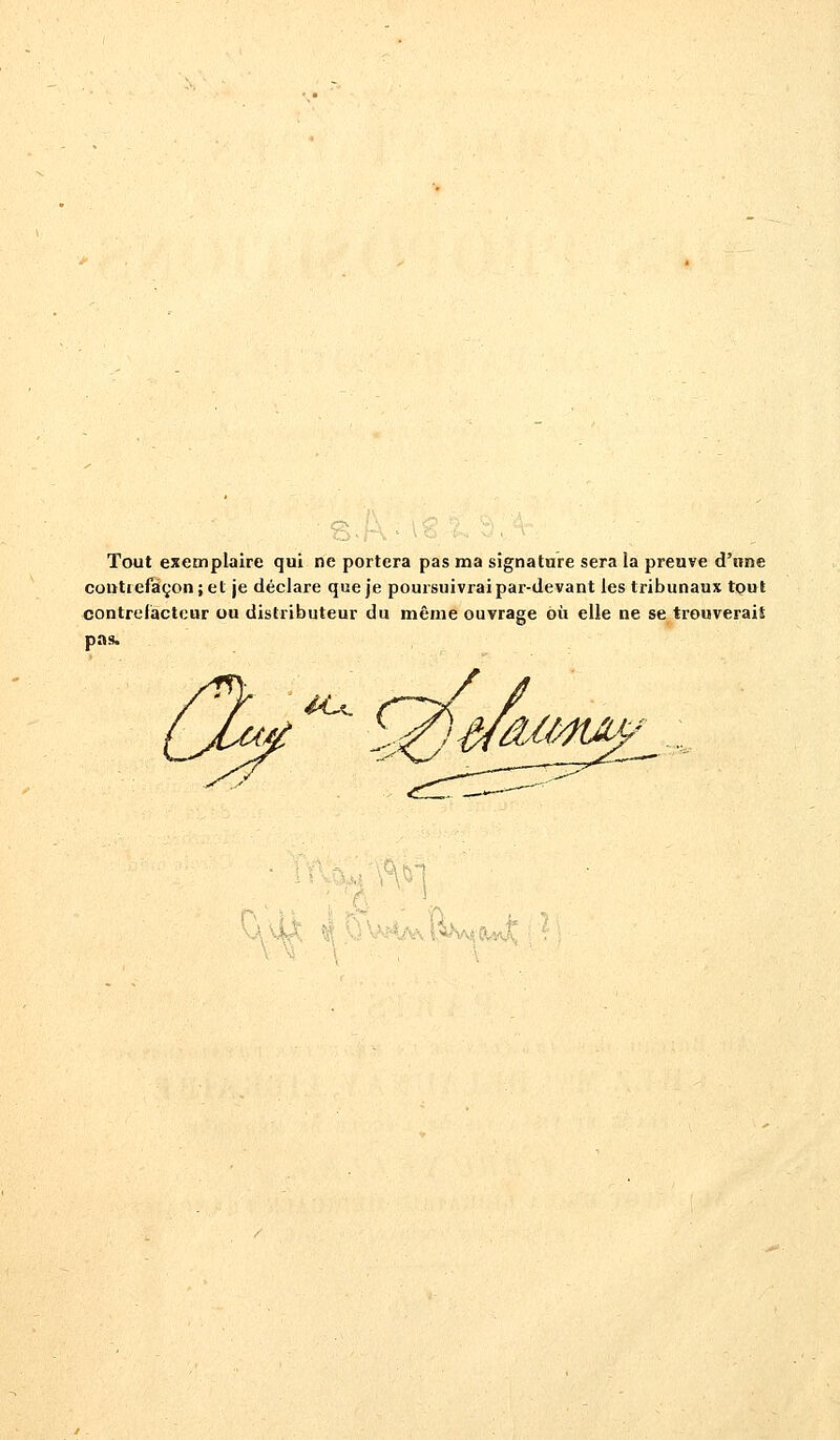 Tout exemplaire qui ne portera pas ma signature sera la preuve d'une contrefaçon; et je déclare que je poursuivrai par-devant les tribunaux tout contrefacteur ou distributeur du même ouvrage où elle ne se trouverait pas. . îky r- ?