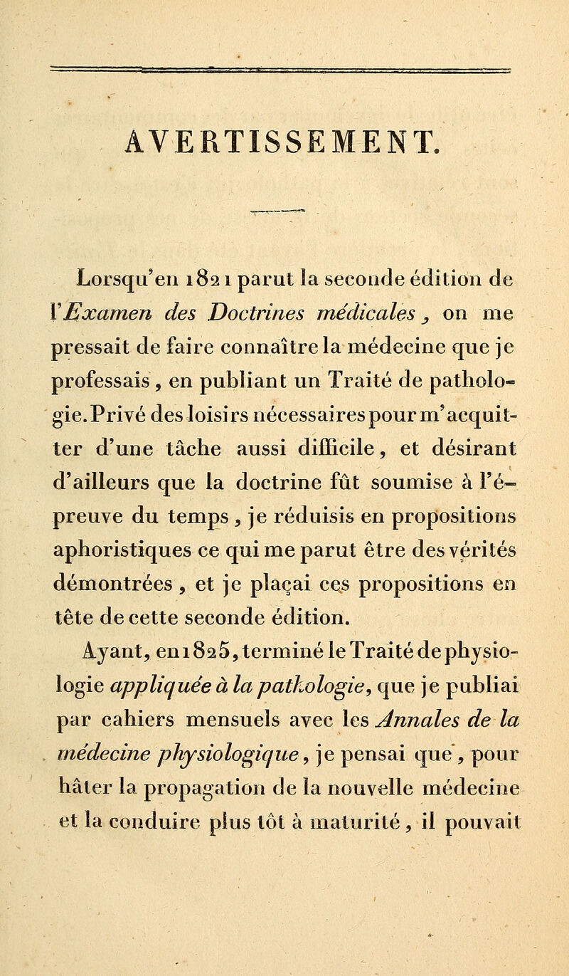 Lorsqu'en 1821 parut la seconde édition de Y Examen des Doctrines médicales_, on me pressait de faire connaître la médecine que je professais, en publiant un Traité de patholo- gie. Privé des loisirs nécessaires pour m5acquit- ter d'une tâche aussi difficile, et désirant d'ailleurs que la doctrine fut soumise à l'é- preuve du temps , je réduisis en propositions aphoristiques ce qui me parut être des vérités démontrées , et je plaçai ces propositions en tête de cette seconde édition. Ayant, en 182 5, terminé le Traité de physio- logie appliquée à la pathologie, que je publiai par cahiers mensuels avec les Annales de la médecine physiologique, je pensai que, pour hâter la propagation de la nouvelle médecine et la conduire plus tôt à maturité, il pouvait