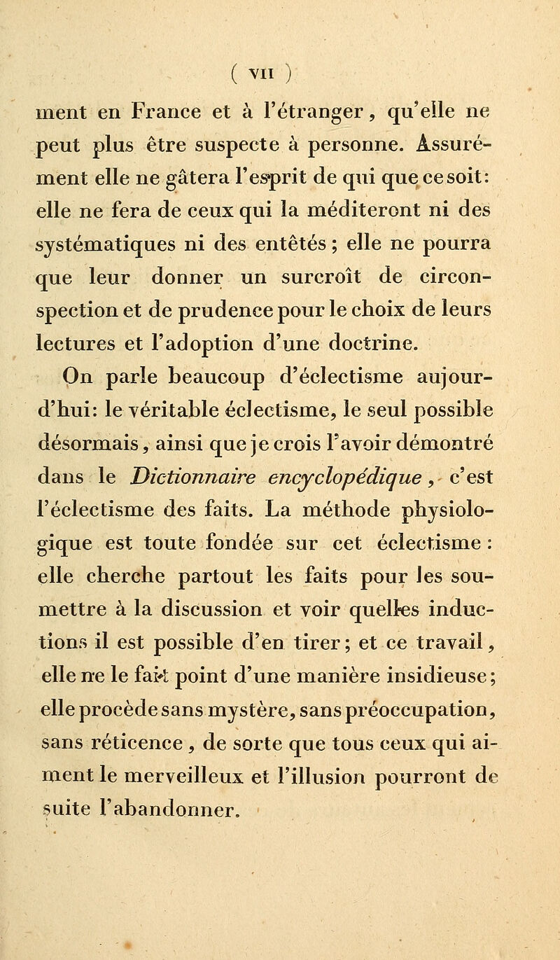 ment en France et à l'étranger, qu'elle ne peut plus être suspecte à personne. Assuré- ment elle ne gâtera l'esprit de qui que ce soit: elle ne fera de ceux qui la méditeront ni des systématiques ni des entêtés ; elle ne pourra que leur donner un surcroît de circon- spection et de prudence pour le choix de leurs lectures et l'adoption d'une doctrine. On parle beaucoup d'éclectisme aujour- d'hui: le véritable éclectisme, le seul possible désormais, ainsi que je crois l'avoir démontré dans le Dictionnaire encyclopédique, c!'est l'éclectisme des faits. La méthode physiolo- gique est toute fondée sur cet éclectisme : elle cherche partout les faits pour les sou- mettre à la discussion et voir quelles induc- tions il est possible d'en tirer; et ce travail, elle ne le fak point d'une manière insidieuse ; elle procède sans mystère, sans préoccupation, sans réticence , de sorte que tous ceux qui ai- ment le merveilleux et l'illusion pourront de suite l'abandonner. ■