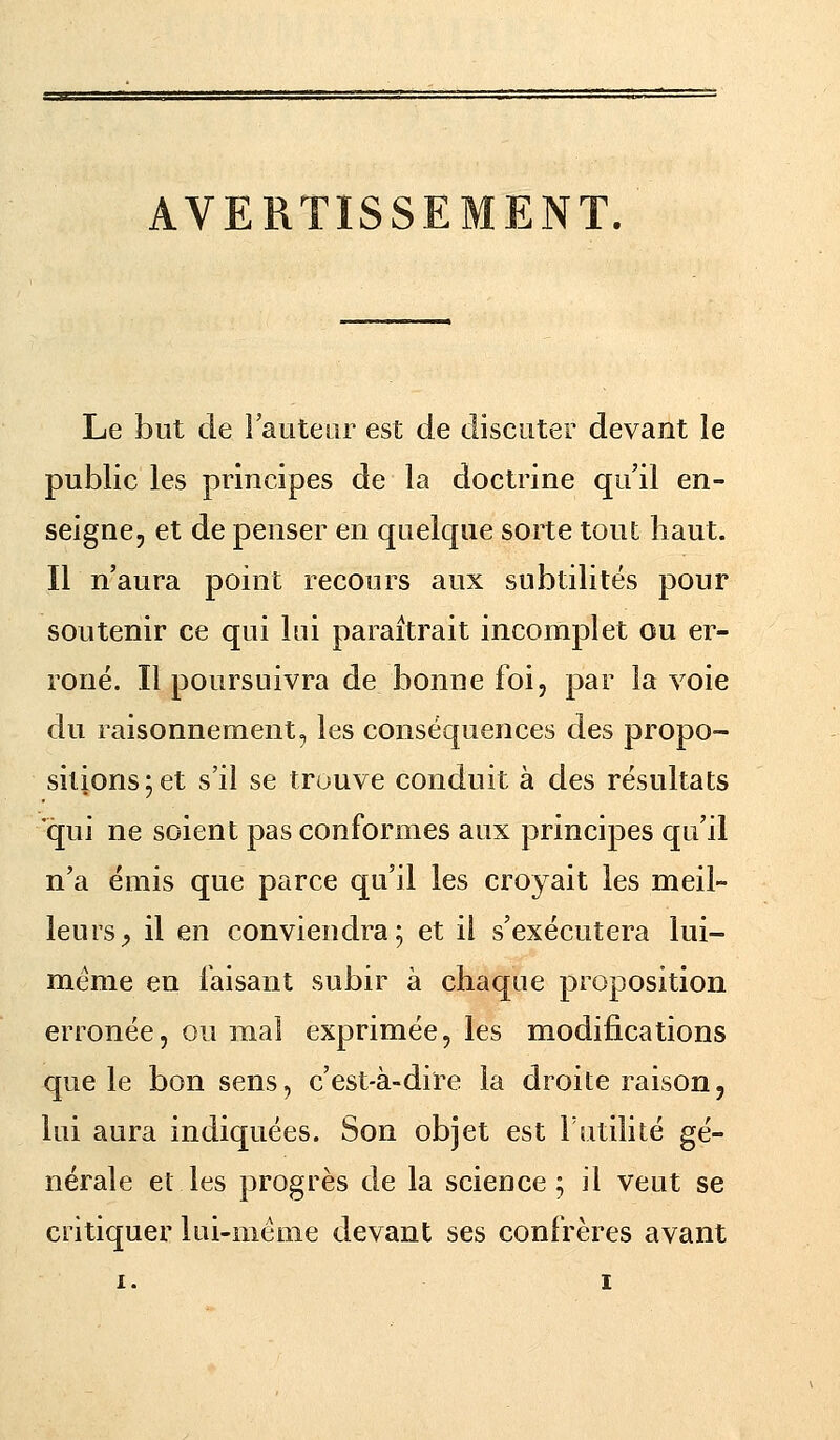 Le but de l'auteur est de discuter devant le public les principes de la doctrine qu'il en- seigne, et de penser en quelque sorte tout haut. Il n'aura point recours aux subtilités pour soutenir ce qui lui paraîtrait incomplet ou er- roné. Il poursuivra de bonne foi, par la voie du raisonnement, les conséquences des propo- sitions; et s'il se trouve conduit à des résultats qui ne soient pas conformes aux principes qu'il n'a émis que parce qu'il les croyait les meil- leurs, il en conviendra; et il s'exécutera lui- même en faisant subir à chaque proposition erronée, ou mal exprimée, les modifications que le bon sens, c'est-à-dire la droite raison, lui aura indiquées. Son objet est Futilité gé- nérale et les progrès de la science; il veut se critiquer lui-même devant ses confrères avant