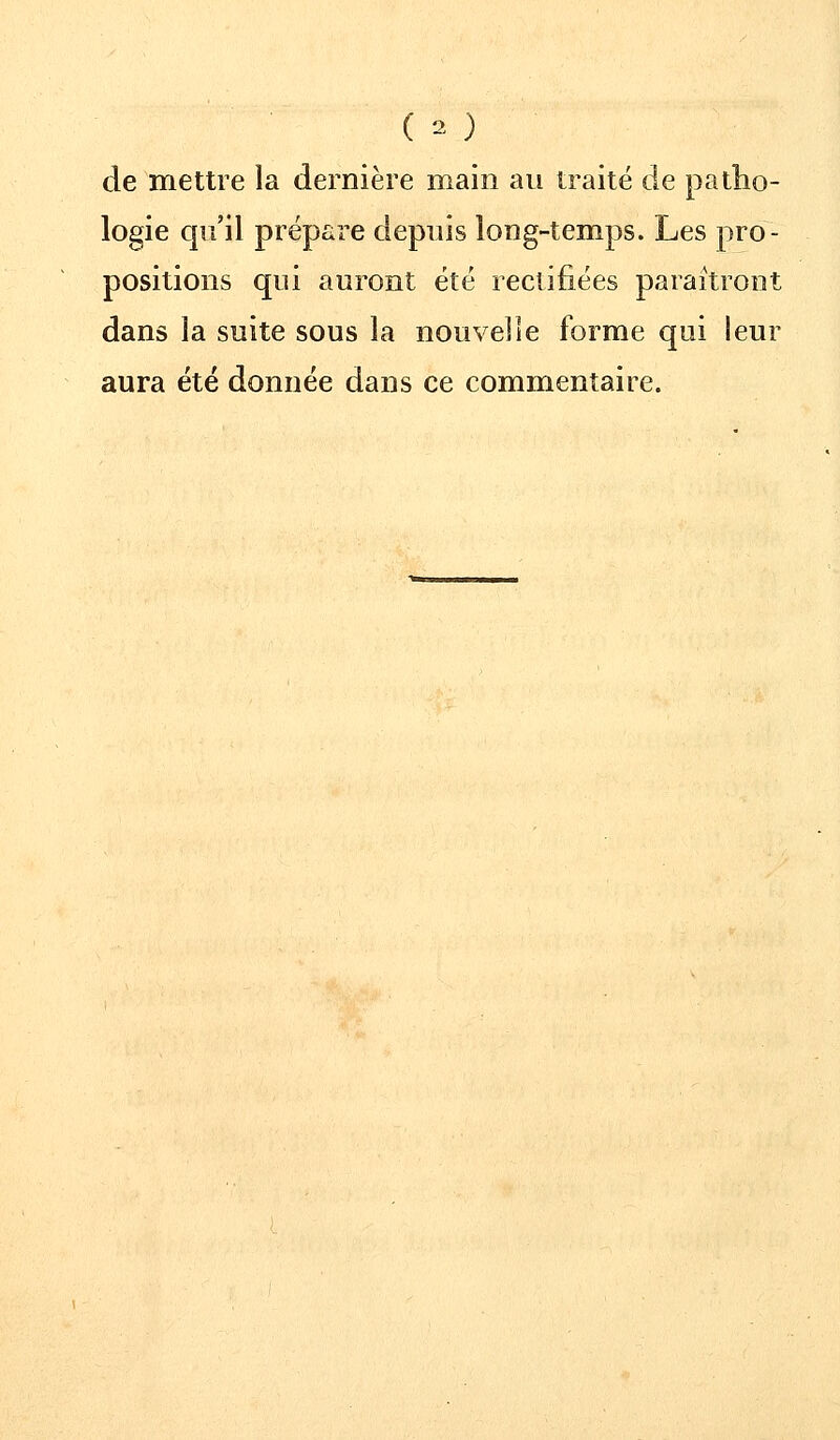 de mettre la dernière main au traité de patho- logie qu'il prépare depuis long-temps. Les pro- positions qui auront été rectifiées paraîtront dans la suite sous la nouvelle forme qui leur aura été donnée dans ce commentaire.