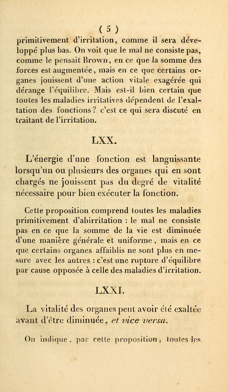 primitivement d'irritation, comme il sera déve- loppé plus bas. On voit que le mai ne consiste pas, comme le pensait Brown, en ce que la somme des forces est augmentée, mais en ce que certains or- ganes jouissent d'une action vitale exagérée qui dérange l'équilibre. Mais est-il bien certain que toutes les maladies irritatives dépendent de l'exal- tation des fonctions ? c'est ce qui sera discuté en traitant de l'irritation. LXX. L'énergie d'une fonction est languissante lorsqu'un ou plusieurs des organes qui en sont chargés ne jouissent pas du degré de vitalité nécessaire pour bien exécuter la fonction. Cette proposition comprend toutes les maladies primitivement d'abirritation : le mal ne consiste pas en ce que la somme de la vie est diminuée d'une manière générale et uniforme, mais en ce que certains organes affaiblis ne sont plus en me- sure avec les autres : c'est une rupture d'équilibre par cause opposée à celle des maladies d'irritation. LXXL La vitalité des organes peut avoir été exaltée avant d'être diminuée, et vice versa. On indique, par cette proposition \ toutes les