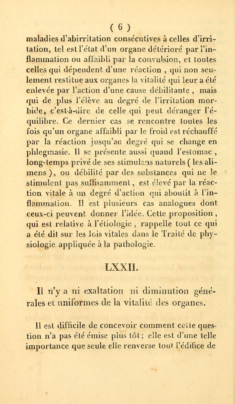 maladies d'abirritation consécutives à celles d'irri- tation, tel est l'état d'un organe détérioré par l'in- flammation ou affaibli par la convulsion, et toutes celles qui dépendent d'une réaction , qui non seu- lement restitue aux organes la vitalité qui leur a été enlevée par l'action d'une cause débililante , mais qui de plus l'élève au degré de l'irritation mor- bide, c'est à-uire de celle qui peut déranger l'é- quilibre. Ce dernier cas se rencontre toutes les fois qu'un organe affaibli par le froid est réchauffé par la réaction jusqu'au degré qui se change en phlegmasie. Il se présente aussi quand l'estomac , long-temps privé de ses stimulais naturels ( les ali- mens ), ou débilité par des substances qui ne le stimulent pas suffisamment, est élevé par la réac- tion vitale à un degré d'action qui aboutit à l'in- flammation. Il est plusieurs cas analogues dont ceux-ci peuvent donner l'idée. Cette proposition , qui est relative à l'étioîogie , rappelle tout ce qui a été dit sur les lois vitales dans le Traité de phy- siologie appliquée à la pathologie. LXXII. Il n'y a ni exaltation ni diminution géné- rales et uniformes de la vitalité des organes. Il est difficile de concevoir comment cette ques- tion n'a pas été émise plus tôt ; elle est d'une telle importance que seule elle renverse tout l'édifice de