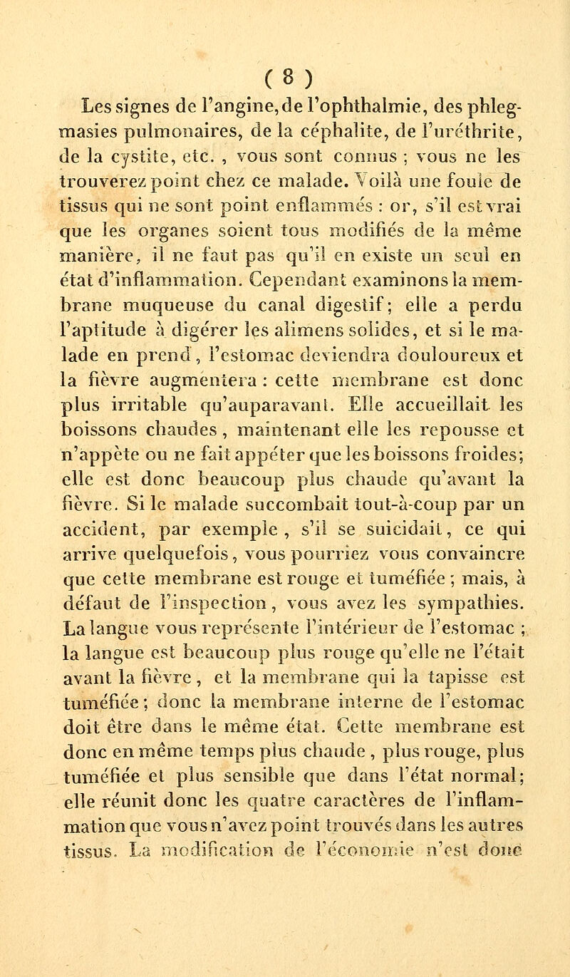 Les signes de l'angine, de l'ophthalmie, des phleg- masies pulmonaires, de la céphalite, de l'uréthrite, de la cystite, etc. , vous sont connus ; vous ne les trouverez point chez ce malade. Voilà une foule de tissus qui ne sont point enflammés : or, s'il est vrai que les organes soient tous modifiés de la même manière, il ne faut pas qu'il en existe un seul en état d'inflammation. Cependant examinons la mem- brane muqueuse du canal digestif; elle a perdu l'aptitude à digérer les alimens solides, et si le ma- lade en prend, l'estomac deviendra douloureux et la fièvre augmentera : cette membrane est donc plus irritable qu'auparavant. Elle accueillait les boissons chaudes, maintenant elle les repousse et n'appète ou ne fait appéter que les boissons froides; elle est donc beaucoup plus chaude qu'avant la fièvre. Si le malade succombait tout-à-coup par un accident, par exemple, s'il se suicidait, ce qui arrive quelquefois, vous pourriez vous convaincre que cette membrane est rouge et tuméfiée ; mais, à défaut de l'inspection, vous avez les sympathies. La langue vous représente l'intérieur de l'estomac ; la langue est beaucoup plus rouge qu'elle ne l'était avant la fièvre , et la membrane qui la tapisse est tuméfiée; donc la membrane interne de l'estomac doit être dans le même état. Cette membrane est donc en même temps plus chaude , plus rouge, plus tuméfiée el plus sensible que dans l'état normal; elle réunit donc les quatre caractères de l'inflam- mation que vous n'avez point trouvés dans les autres tissus. La modification de l'économie n'est donc