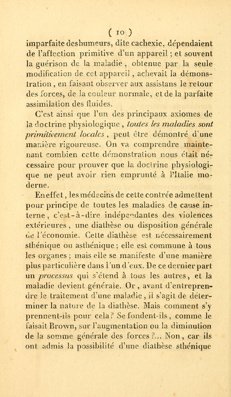 imparfaite deshumeurs, dite cachexie, dépendaient de l'affection primitive d'un appareil ; et souvent la guérison de la maladie , obtenue par la seule modification de cet appareil, achevait la démons- tration , en faisant observer aux assistans le retour des forces, de la couleur normale, et de la parfaite assimilation des fluides. C'est ainsi que l'un des principaux axiomes de la doctrine physiologique , toutes les maladies sont primiiiçement locales , peut être démontré d'une manière rigoureuse. On va comprendre mainte- nant combien cette démonstration nous était né- cessaire pour prouver que la docîrine physiologi- que ne peut avoir rien emprunté à l'Italie mo- derne. En effet, les médecins de cette contrée admettent pour principe de toutes les maladies de cause in- terne , c'est-à-dire indépendantes des violences extérieures , une diathèse ou disposition générale de l'économie. Cette diathèse est nécessairement sthénique ou asfhénique ; elle est commune à tous les organes ; mais elle se manifeste d'une manière plus particulière dans l'un d'eux. De ce dernier part un processus qui s'étend à tous les autres, et la maladie devient générale. Or, avant d'entrepren- dre le traitement d'une maladie , il s'agit de déter- miner la nature de la diathèse. Mais comment s'y prennent-ils pour cela ? Se fondent-ils , comme le faisait Brown, sur l'augmentation ou la diminution de la somme générale des forces ?... Non, car ils ont admis la possibilité d'une diathèse sthénique