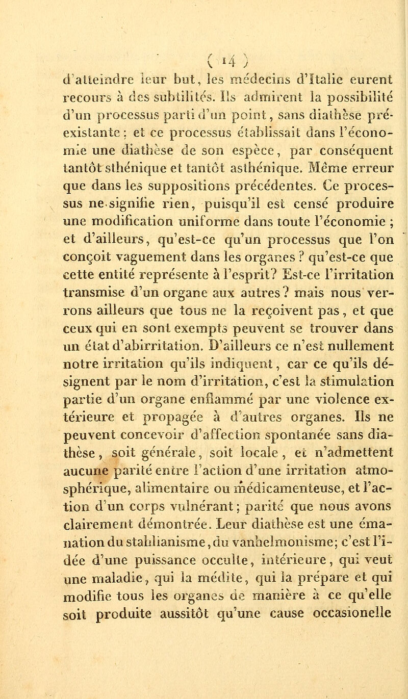 ( *4) d atteindre leur but, les médecins d'Italie eurent recours à des subtilités. Ils admirent la possibilité d'un processus parti d'un point, sans diathèse pré- existante ; et ce processus établissait dans l'écono- mie une diathèse de son espèce, par conséquent tantôt sthénique et tantôt asthénique. Même erreur que dans les suppositions précédentes. Ce proces- sus ne-signifie rien, puisqu'il est censé produire une modification uniforme dans toute l'économie ; et d'ailleurs, qu'est-ce qu'un processus que l'on conçoit vaguement dans les organes ? qu'est-ce que cette entité représente à l'esprit? Est-ce l'irritation transmise d'un organe aux autres ? mais nous ver- rons ailleurs que tous ne la reçoivent pas, et que ceux qui en sont exempts peuvent se trouver dans un étatd'abirritation. D'ailleurs ce n'est nullement notre irritation qu'ils indiquent, car ce qu'ils dé- signent par le nom d'irritation, c'est la stimulation partie d'un organe enflammé par une violence ex- térieure et propagée à d'autres organes. Ils ne peuvent concevoir d'affection spontanée sans dia- thèse , soit générale, soit locale, et n'admettent aucune parité entre l'action d'une irritation atmo- sphérique, alimentaire ou médicamenteuse, et l'ac- tion d'un corps vulnérant ; parité que nous avons clairement démontrée. Leur diathèse est une éma- nation du stahlianisme, du vanhelmonisme; c'est l'i- dée d'une puissance occulte, intérieure, qui veut une maladie, qui la médite, qui la prépare et qui modifie tous les organes de manière à ce qu'elle soit produite aussitôt qu'une cause occasionelle