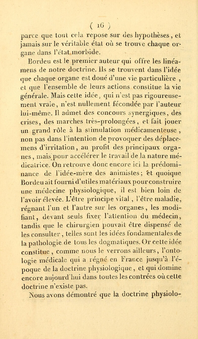 \ 1U J parce que tout cela repose sur des hypothèses, et jamais sur le véritable état où se trouve chaque or- gane dans l'état morbide. Bordeu est le premier auteur qui offre les linéa- mens de notre doctrine. Ils se trouvent dans l'idée que chaque organe est doué d'une vie particulière , et que l'ensemble de leurs actions constitue la vie générale. Mais cette idée . qui n'est pas rigoureuse- ment vraie-, n'est nullement fécondée par l'auteur lui-même. Il admet des concours synergiques, des crises, des marches très-prolongées, et fait jouer un grand rôle à la stimulation médicamenteuse , non pas dans l'intention de provoquer des déplace- rons d'irritation, au profit des principaux orga- nes , mais pour accélérer le travail de la nature mé- dicalrice. On retrouve donc encore ici la prédomi- nance de l'idée-mère des animistes ; et quoique Bordeu ait fourni d'utiles matériaux pour construire une médecine physiologique, il est bien loin de l'avoir élevée. L'être principe vital, l'être maladie, régnant l'un et. l'autre sur les organes, les modi- fiant, devant seuls fixer l'attention du médecin, tandis que le chirurgien pouvait être dispensé de les consulter, telles sont les idées fondamentales de la pathologie de tous les dogmatiques. Or cette idée constitue , comme nous le verrons ailleurs, l'onto- logie médicale qui a régné en France jusqu'à l'é- poque de la doctrine physiologique , et qui domine encore aujourd'hui dans toutes les contrées où cette doctrine n'existe pas. Nous avons démontré que la doctrine physiolo-