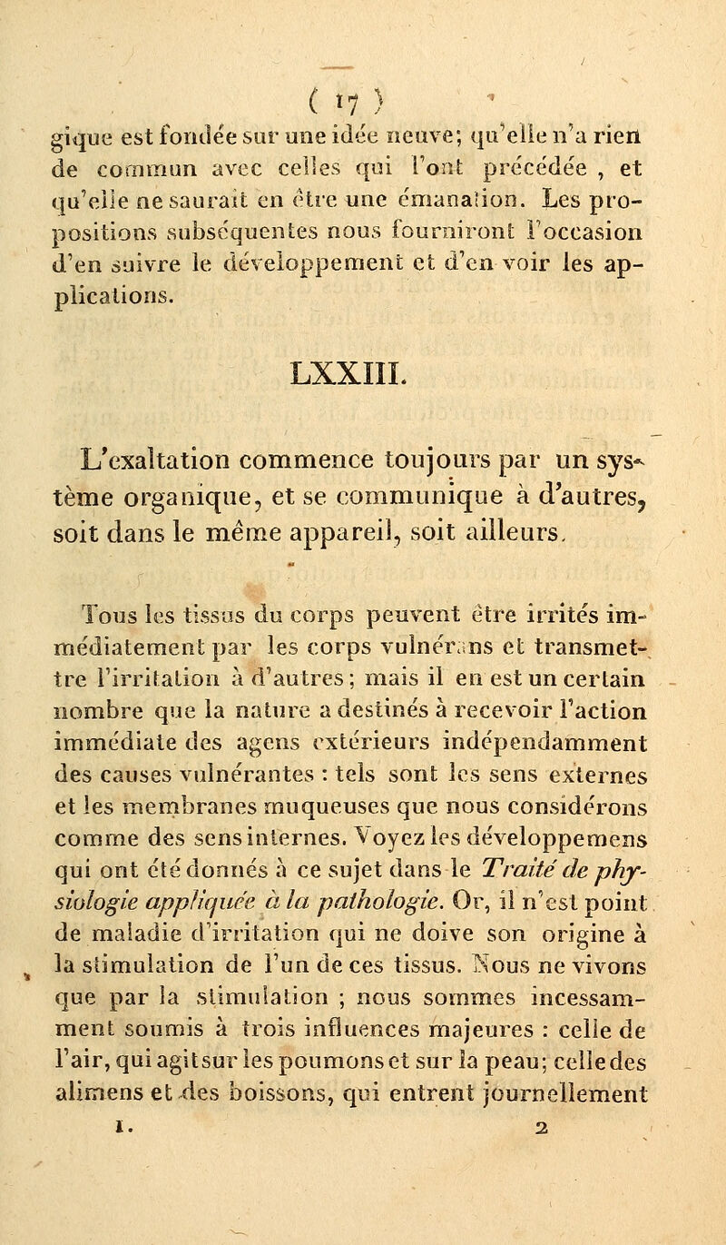 (■ t7 ) gique est fondée sur une idée neuve; quelle n'a rien de commun avec celles qui l'ont précédée , et qu'elle ne saurait en être une émanalion. Les pro- positions subséquentes nous fourniront l'occasion d'en suivre le développement et d'en voir les ap- plications. LXXIIL L'exaltation commence toujours par un sys^ tème organique, et se communique à d'autres, soit dans le même appareil, soit ailleurs. Tous les tissus du corps peuvent être irrités im- médiatement par les corps vulnérans et transmet- tre l'irritation à d'autres; mais il en est un certain nombre que la nature a destinés à recevoir l'action immédiate des agens extérieurs indépendamment des causes vuinérantes : tels sont les sens externes et les membranes muqueuses que nous considérons comme des sens internes. Voyez les développemens qui ont été donnés à ce sujet dans le Traité de phy- siologie appliquée, à la pathologie. Or, il n'est point de maladie d'irritation qui ne doive son origine à la stimulation de l'un de ces tissus. Nous ne vivons que par la stimulation ; nous sommes incessam- ment soumis à trois influences majeures : celle de l'air, qui agitsur les poumons et sur la peau; celle des alimens et des boissons, qui entrent journellement ï. 2