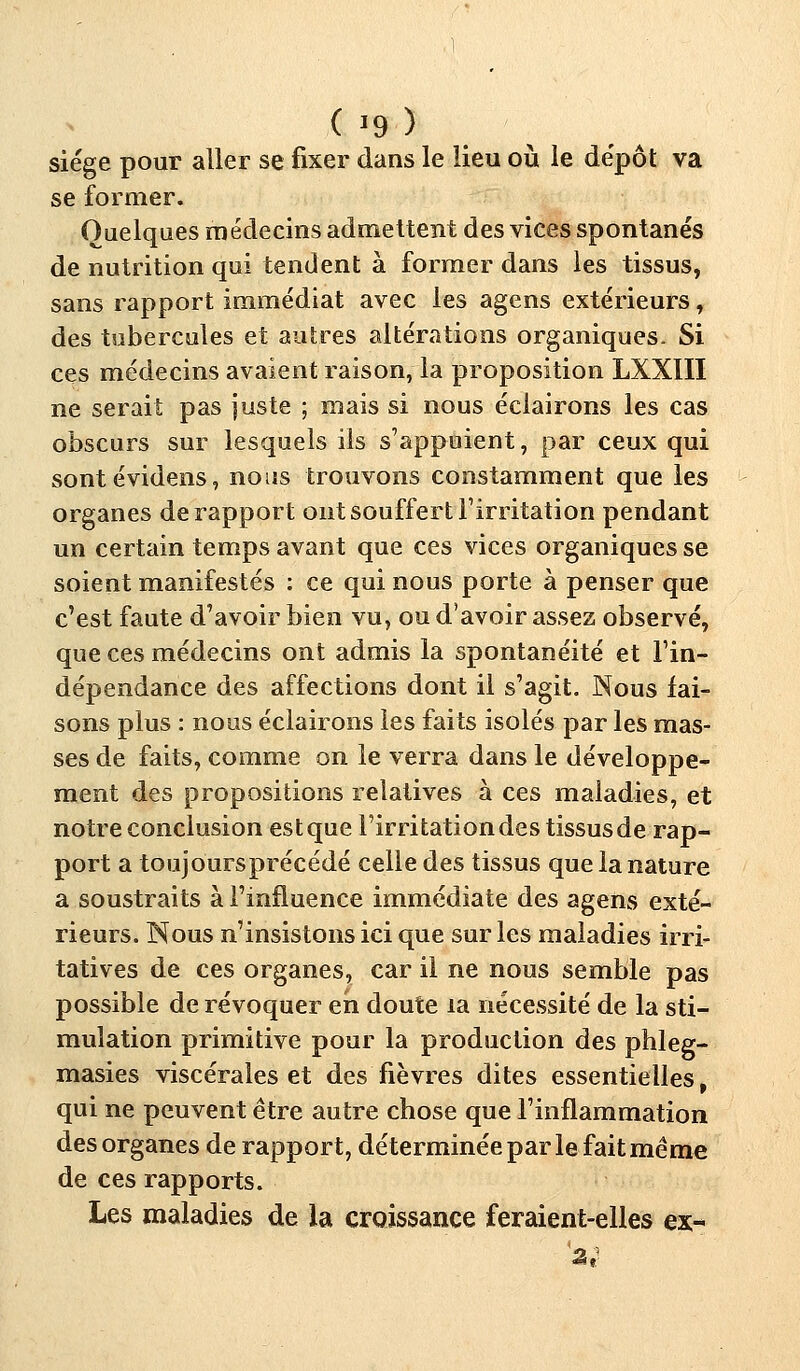 ( '9) siège pour aller se fixer dans le lieu où le dépôt va se former. Quelques médecins admettent des vices spontanés de nutrition qui tendent à former dans les tissus, sans rapport immédiat avec les agens extérieurs, des tubercules et autres altérations organiques- Si ces médecins avaient raison, la proposition LXXIII ne serait pas juste ; mais si nous éclairons les cas obscurs sur lesquels ils s'appuient, par ceux qui sontévidens, nous trouvons constamment que les organes de rapport ont souffert l'irritation pendant un certain temps avant que ces vices organiques se soient manifestés : ce qui nous porte à penser que c'est faute d'avoir bien vu, ou d'avoir assez observé, que ces médecins ont admis la spontanéité et l'in- dépendance des affections dont il s'agit. Nous fai- sons plus : nous éclairons les faits isolés par les mas- ses de faits, comme on le verra dans le développe- ment des propositions relatives à ces maladies, et notre conclusion est que l'irritation des tissus de rap- port a toujoursprécédé celle des tissus que la nature a soustraits à l'influence immédiate des agens exté- rieurs. Nous n'insistons ici que sur les maladies irri- tatives de ces organes, car il ne nous semble pas possible de révoquer en doute la nécessité de la sti- mulation primitive pour la production des phleg- masies viscérales et des fièvres dites essentielles, qui ne peuvent être autre chose que l'inflammation des organes de rapport, déterminée par le fait même de ces rapports. Les maladies de la croissance feraient-elles ex-