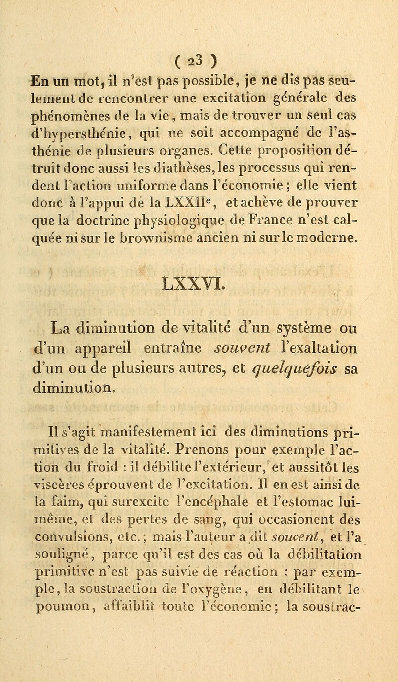 En un mot, il n'est pas possible, je né dis pas seu- lement de rencontrer une excitation générale des phénomènes de la vie, mais de trouver un seul cas d'hypersthénie, qui ne soit accompagné de l'as- thénie de plusieurs organes. Cette proposition dé- truit donc aussi les diathèses,ïes processus qui ren- dent Faction uniforme dans l'économie ; elle vient donc à l'appui de la LXXIIe, et achève de prouver que la doctrine physiologique de France n'est cal- quée ni sur le brownisme ancien ni sur le moderne. LXXVL La diminution de vitalité d'un système ou d'un appareil entraîne souvent l'exaltation d'un ou de plusieurs autres, et quelquefois sa diminution. Il s'agit manifestement ici des diminutions pri- mitives de la vitalité. Prenons pour exemple l'ac- tion du froid : il débilite l'extérieur, et aussitôt les viscères éprouvent de l'excitation. Il en est ainsi de la faim, qui surexcite l'encéphale et l'estomac lui- même, et des pertes de sang, qui occasionent des convulsions, etc. ; mais l'auteur a dit souvent, et l'a souligné, parce qu'il est des cas où la débilitation primitive n'est pas suivie de réaction : par exem- ple,^ soustraction de l'oxygène, en débilitant le poumon, affaiblit toute l'économie ; la soustrac-