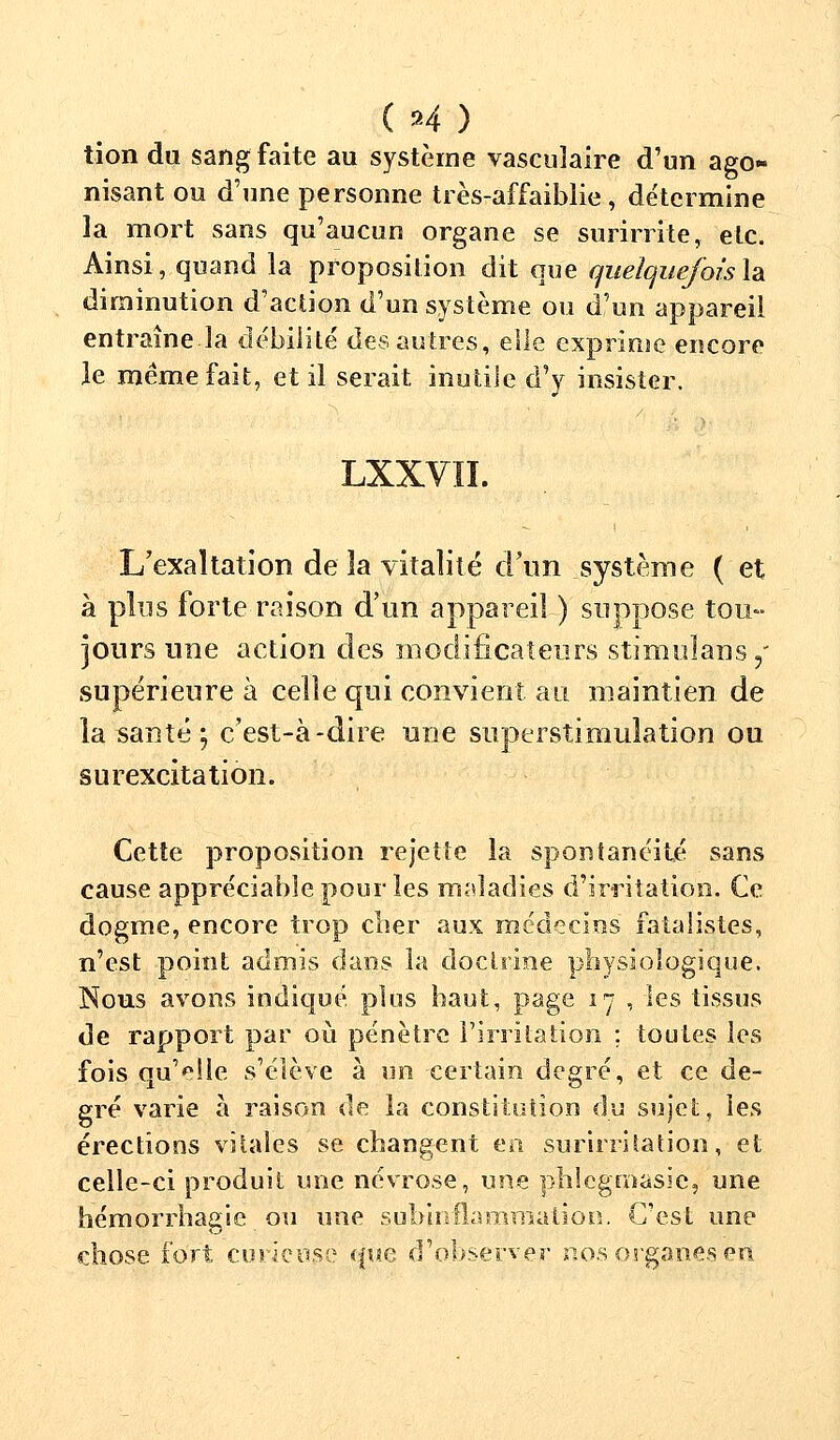 tion du sang faite au système vascuîaire d'un ago- nisant ou d'une personne très-affaiblie, détermine la mort sans qu'aucun organe se surirrite, etc. Ainsi, quand la proposition dit que quelquefois la diminution d'action d'un système ou d'un appareil entraîne-la débilité des autres, elle exprime encore le même fait, et il serait inutile d'y insister. LXXVÏI. L'exaltation de la vitalité d'un système ( et à plus forte raison d'un appareil ) suppose tou- jours une action des modificateurs stimuïans,' supérieure à celle qui convient au maintien de la santé ; c'est-à-dire une superstimuîation ou surexcitation. Cette proposition rejette la spontanéité sans cause appréciable pour les maladies d'irritation. Ce dogme, encore trop cher aux médecins fatalistes, n'est point admis dans la doctrine physiologique. Nous avons indiqué plus haut, page 17 , les tissus de rapport par où pénètre l'irritation ; toutes les fois qu'elle s'élève à un certain degré, et ce de- gré varie à raison de la constitution du sujet, les érections vitales se changent en surirritation, et celle-ci produit une névrose, une phlegmasic, une hémorrhagie ou une suhinfîarnmation. C'est une chose fort curieuse que d'observer nos organes en