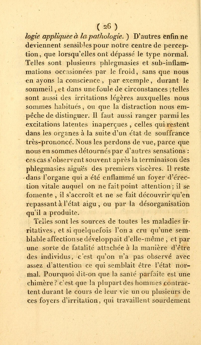 ( =6 ) logie appliquée à la pathologie. ) D'autres enfin ne deviennent sensibles pour notre centre de percep- tion, que lorsqu'elles ont dépasse' le type normal. Telles sont plusieurs phlegmasies et sub-inflam- mations occasionées par le froid, sans que nous en ayons la conscience , par exemple, durant le sommeil, et dans unefoule de circonstances ; telles sont aussi des irritations légères auxquelles nous sommes habitués, ou que la distraction nous em- pêche de distinguer. Il faut aussi ranger parmi les excitations latentes inaperçues , celles qui restent dans les organes à la suite d'un état de souffrance très-prononcé. Nous les perdons de vue, parce que nous en sommes détournés par d'autres sensations : ces cas s'observent souvent après la terminaison des phlegmasies aiguës des premiers viscères. Il reste dans l'organe qui a été enflammé un foyer d'érec- tion vitale auquel on ne fait point attention ; il se fomente , il s'accroît et ne se fait découvrir qu'en repassant à l'état aigu, ou par la désorganisation qu'il a produite. Telles sont les sources de toutes les maladies ir- ritatives, et si quelquefois l'on a cru qu'une sem- blable affection se développait d'elle-même , et par une sorte de fatalité attachée à la manière d'être des individus, c'est qu'on n'a pas observé avec assez d'attention ce qui semblait être l'état nor- mal. Pourquoi dit-on que la santé parfaite est une chimère ? c'est que la plupart des hommes contrac- tent durant le cours de leur vie un ou plusieurs de ces foyers d'irritation, qui travaillent sourdement