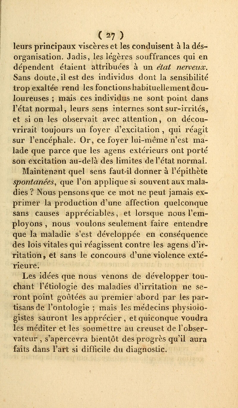 leurs principaux viscères et les conduisent à la dés- organisation. Jadis, les légères souffrances qui en dépendent étaient attribuées à un état nerçeuoc. Sans doute,il est des individus dont la sensibilité trop exaltée rend les fonctions habituellement dou- loureuses ; mais ces individus ne sont point dans l'état normal, leurs sens internes sont sur-irrités, et si on les observait avec attention, on décou- vrirait toujours un foyer d'excitation , qui réagit sur l'encéphale. Or, ce foyer lui-même n'est ma- lade que parce que les agens extérieurs ont porté son excitation au-delà des limites de l'état normal. Maintenant quel sens faut-il donner à l'épithète spontanées, que l'on applique si souvent aux mala- dies ? Nous pensons que ce mot ne peut jamais ex- primer la production d'une affection quelconque sans causes appréciables, et lorsque nous l'em- ployons , nous voulons seulement faire entendre que la maladie s'est développée en conséquence des lois vitales qui réagissent contre les agens d'ir- ritation 9 et sans le concour-s d'une violence exté- rieure. Les idées que nous venons de développer tou- chant l'étiologie des maladies d'irritation ne se- ront point goûtées au premier abord par les par- tisans de l'ontologie ; mais les médecins physiolo- gistes sauront les apprécier , et quiconque voudra les méditer et les soumettre au creuset de l'obser- vateur , s'apercevra bientôt des progrès qu'il aura faits dans l'art si difficile du diagnostic.